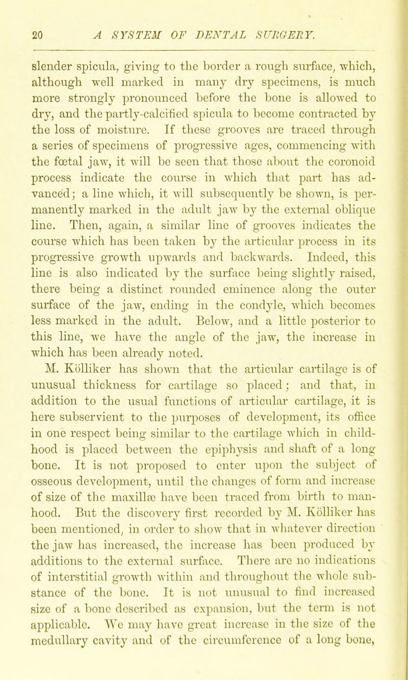 slender spicula, giving to the border a rough snrface^ ■which, although well marked in many dry specimens, is much more strongly pronounced before the bono is allowed to dry, and the partly-calcified spicula to become contracted by the loss of moistiire. If these grooves are traced through a series of specimens of progressive ages, commencing with the foetal jaw, it will be seen that those about the coronoid process indicate the course in which that part has ad- vanced; a line which, it Avill subsequently be shown, is per- manently marked in the adult jaw by the external oblique line. Then, again, a similar line of grooves indicates the course which has been taken by the articular process in its progressive growth upwards and backwards. Indeed, this line is also indicated by the surface being slightly raised, there being a distinct rounded eminence along the outer surface of the jaw, ending in the condyle, which becomes less marked in the adult. Below, and a little posterior to this line, we have the angle of the jaw, the increase in which has been already noted. M, Kolliker has shown that the articular cartilage is of unusual thickness for cartilage so placed; and that, in addition to the usual functions of articular cartilage, it is here subservient to the purposes of development, its office in one respect being similar to the cartilage which in child- hood is placed between the epiphysis and shaft of a long bone. It is not proposed to enter upon the subject of osseous development, until the changes of form and increase of size of the maxillse have been traced from birth to man- hood. But the discovei-y first recorded by M. Kolliker has been mentioned, in order to show that in wliatcver direction the jaw has increased, the increase has been produced by additions to the external surface. Tlierc are no indications of interstitial growth within and throughout the whole sub- stance of the bone. It is not iniusual to find increased size of a bone described as expansion, but the term is not applicable. We may have great increase in the size of the medullary cavity and of the circuuifcrcnce of a long bone,