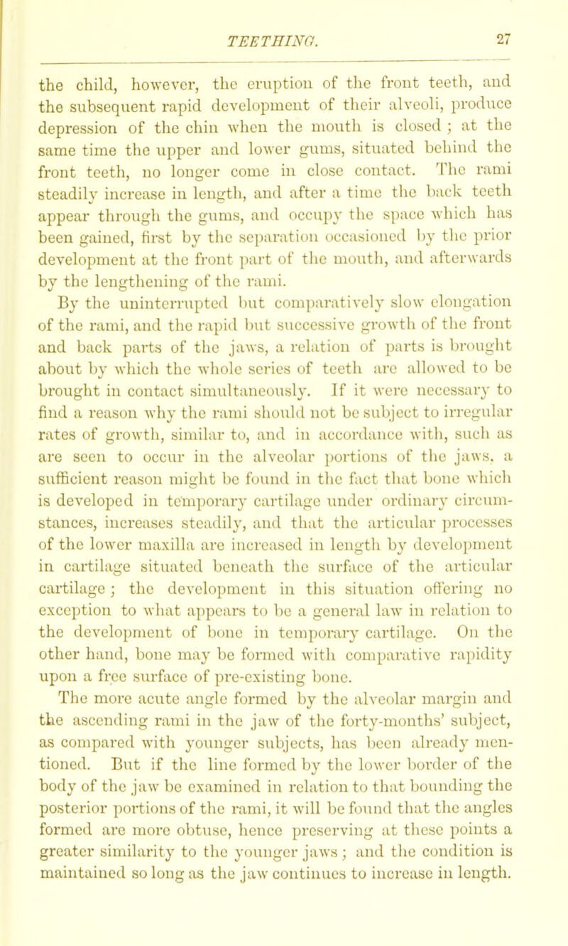 the child, however, the eruption of the front teeth, and the subsequent rapid development of their alveoli, produce depression of the chin when the mouth is closed ; at the same time the upper and lower gums, situated behind the front teeth, no longer come in close contact. The rami steadily increase iu length, and after a time the back teeth appear through the gums, and occupy the space which has been gained, first by the separation occasioned by the prior development at the front part of tlie mouth, and afterwards by the lengthening of the rami. By the uninterrupted but comparatively slow elongation of the rami, and the rapid but successive growtli of tiie front and back parts of the jaws, a relation of parts is brought about by whicli the whole series of teeth are allowed to be brought in contact simultaneously. If it were necessary to find a reason why the rami should not be subject to irregular rates of growth, similar to, and in accordance with, sucli as are seen to occur in tlie alveolar portions of the jaws, a sufficient reason might be found in the fact that bone which is developed in temporary cartilage luider ordinary circum- stances, increases steadily, and that the articular processes of the lower maxilla ai-e increased in length by development in cartilage situated beneath tlie surface of the articular cartilage; the development in this situation ottering no exception to what appears to l)e a general law in i-elatiou to the development of bone in temporary cartilage. On the other hand, bone may be formed with comparative rapidity upon a free sm-face of pre-existing bone. The more acute angle formed by the alveolar margin and the ascending rami in the jaw of tiie forty-months' subject, as compared with younger subjects, has been already men- tioned. But if the line formed by the lower border of the body of the jaw be examined in relation to that bounding the posterior portions of the rami, it will be found that the angles formed are more obtuse, hence preserving at these points a greater similarity to the younger jaws ; and the condition is maintained so long as the jaw continues to increase in length.