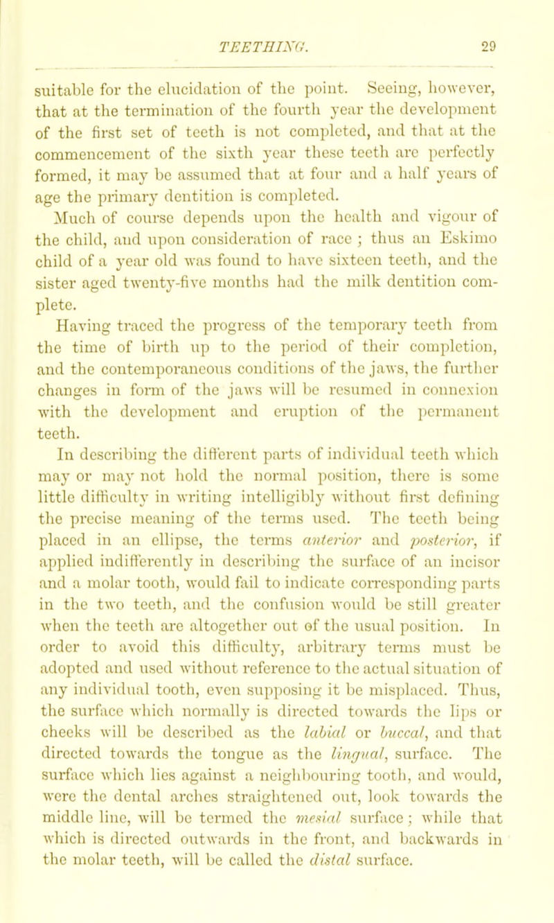 suitable for the elucid.ation of the point. Seeing, however, that at tlie termination of the fourtli year the development of the first set of teeth is not completed, and that at the commencement of the sixth year these teeth are perfectly formed, it may be assumed that at four and a half years of age the primary dentition is completed. Much of course depends upon the health and vigour of the child, and upon consideration of race ; thus an Eskimo child of a year old was found to have sixteen teeth, and the sister aged twenty-five months had the milk dentition com- plete. Having traced the progress of the temporary teetli from the time of birth up to the period of their completion, and the contemporaneous conditions of the jaws, the further changes in fonn of the jaws will be resumed in connexion with the development and eruption of the permanent teeth. In describing the different parts of individual teeth which may or may not hold the normal position, there is some little difiiculty in writing intelligibly without first defining the precise meaning of the terms used. The teeth being placed in an ellipse, the terms anterior and posterior, if applied indifterently in describing the surface of an incisor and a molar tooth, would fail to indicate corresponding parts in the two teeth, and the confusion would be still greater when the teeth are altogether out of the usual position. In order to avoid this difficulty, arbitrary terms must be adopted and used without reference to the actual situation of any individual tooth, even supposing it be misplaced. Tluis, the surfiice which normally is directed towards the lips or cheeks will be described as the labial or hvccal, and that directed towaixls the tongue as the lingnal, surface. Tiie surface which lies against a neighljouring tooth, and would, were the dental arches straightened out, look towards the middle line, will be termed the medal surface ; while that which is directed outwards in the front, and backwards in the molar teeth, will be called the distal surface.