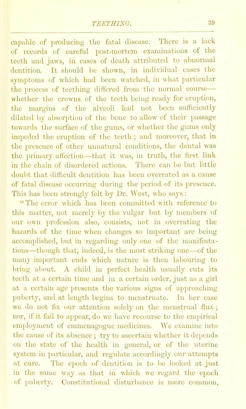 capable of producing tlie fatal disease. Thci-e is a lack of records of careful post-mortem examinations of the teeth and jaws, in cases of death attributed to abnormal dentition. It should be shown, in individual cases the symptoms of wdiich had been watched, in wluit particular the process of teething differed from the normal course— whether the crowns of the teeth being ready for eruption, the margins of the alveoli had not been sufficiently dilated by absorption of the bone to allow of their passage towards the surface of the gums, or whether the gums only impeded the eruption of the teeth; and moreover, that in the presence of other unnatural conditions, the dental was the jirimary affection—that it was, in trutli, the first link in the eluiin of disordered actions. There can be but little doul)t tiiat difficult dentition has been overi-ated as a cause of fatal disease occurring during the period of its presence. This has been strongly felt by Dr. West, who says :  The error which has been committed with reference to this matter, not merely l>y the vulgar but by members of our own profession also, consists, not in overrating the hazards of the time when changes so important are being accomplished, but in regarding only one of the manifesta- tions—tiiough tliat, indeed, is the most striking one—of the many important ends which nature is then labouring to bring about. A child in perfect health usually cuts its teeth at a certain time and in a certain order, just as a girl at a curtain age presents the various signs of approaching puberty, and at lengtli Ijcgins to menstruate. In her case we do not fix our attention solely on the menstrual flux; nor, if it fail to appear, do we have recourse to the empirical employment of emmeuagogue medicines. We examine into the cause of its absence ; try to ascertain whetlier it depends on the state of the health in general, or of the uterine system in particular, and rcgidate accordingly our attempts at cure. The epoch of dentition is to be looked at just in the same May as that in which we regard the epoch of puberty. Constitutional disturbance is more common.