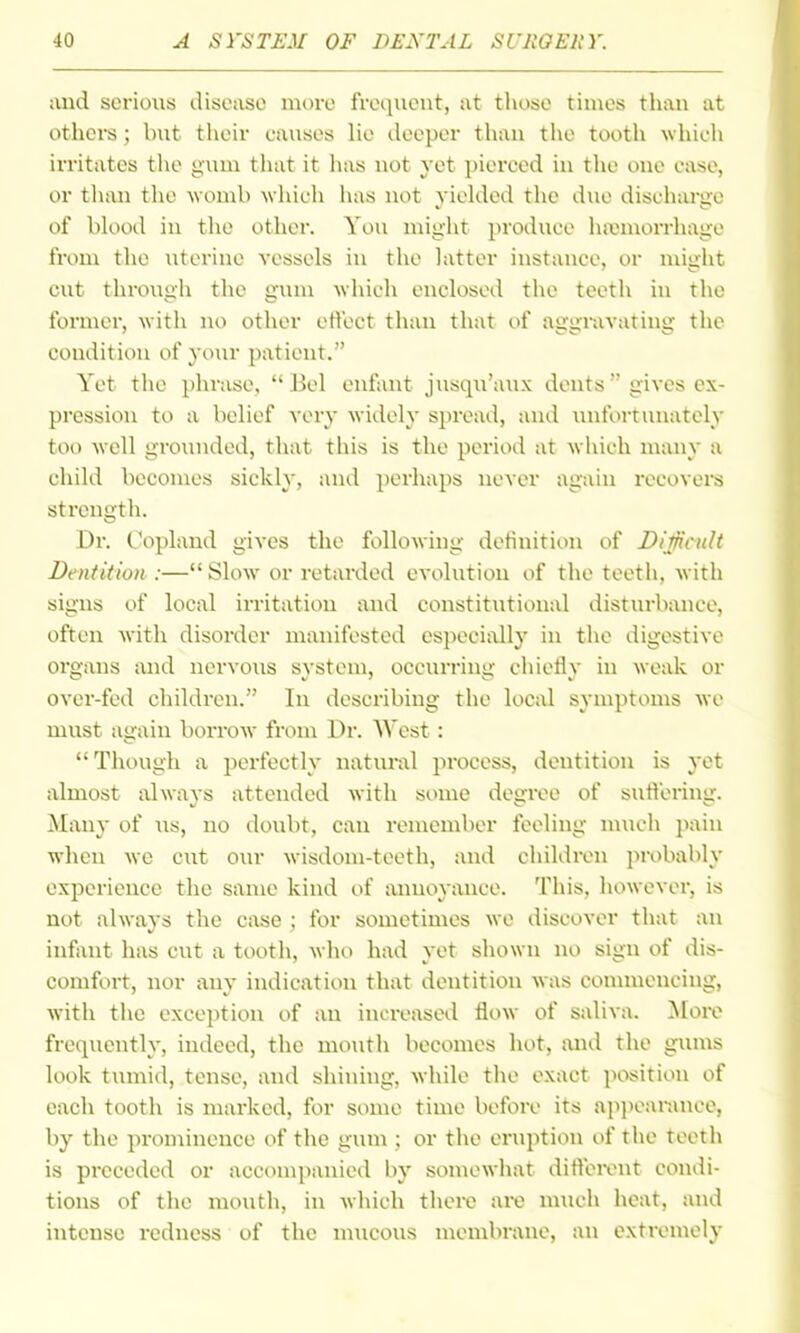 and serious disease more frequent, at those times thau at othci-s; but their oauses lie deeper thau the tooth which irritates tlie gum tliat it has not yet piereed in the one ease, or than the womb which has not yielded the due discharge of blood in the other. You might produce hajmoiThage from the uterine vessels in the latter instance, or might cut through the gum which enclosetl the teeth in the former, with no other effect than that of aggravating the condition of your patient. Yet the phrase,  Bel enfant jxisqu'aux dents  gives ex- pression to a belief very widely spread, and luifortunatcly too well groinided, that this is the period at which many a child becomes sickly, and perhaps never again recovers strength. Dr. Copland gives the following detinition of Difficult Dentition :— Slow or retarded evolution of the teeth, with signs of local irritation and constitutional disturbance, often with disorder manifested especi;xlly in the digestive organs and nervous system, occurring chietly in weak or over-fed children. In describing the loCiU symptoms we must again borrow from Dr. West: Though a perfectly natural process, dentition is yet almost always attended with some degree of suH'ering. Many of us, no doubt, can remember feeling m\ich pain when we cut our wisdom-teeth, and children probably experience the same kind of annoyance. This, however, is not always the case ; for sometimes we discover that an infant has cut a tooth, who had yet shown no sign of dis- comfort, nor any indication that dentition was connneucing, with the exception of an increased flow of saliva. More frequently, indeed, the moutli becomes hot, and the gums look tumid, tense, and shining, while the exact position of each tooth is marked, for some time before its apjiearance, by the prominence of the gum ; or the eruption of tlie teeth is preceded or accompanied by somewhat ditlercnt condi- tions of the mouth, in Avhich there ai-e much heat, and intense redness of the mucous membrane, an extremely