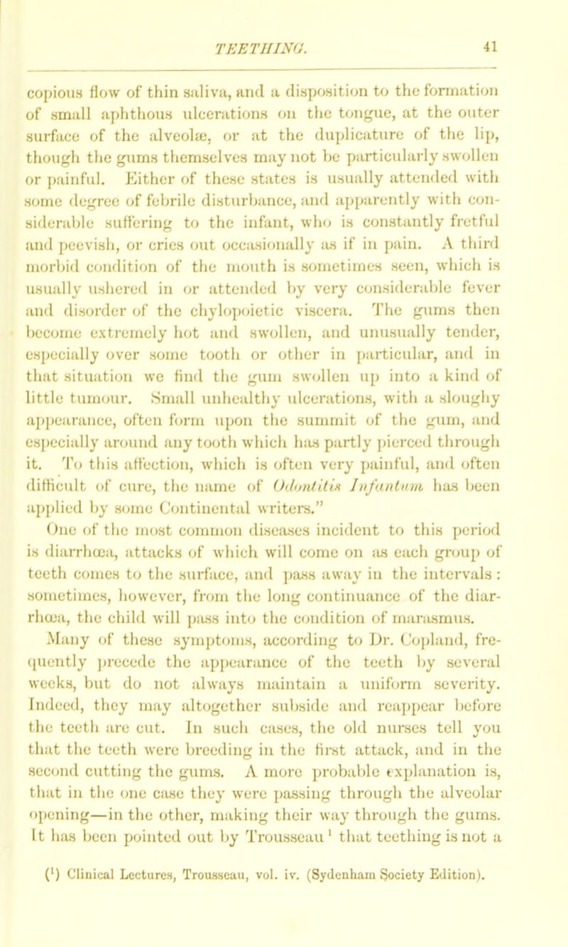 copious flow of thin siiliva, and a disposition to tiie forniation of small aphthons ulcerations on tlio tongue, at the outer surface of the alveola), or at the duplicature of the lip, though the gums themselves may not be particularly swollen or i>ainful. Either of these states is usually attended with some degree of febrile disturbance, and apparently with con- siderable suffering to the infant, who is constantly fretful and peevish, or cries out occasionally as if in pain. A third morbid condition of the mouth is sometimes seen, which is usually ushered in or attended by very considerable fever anfl disorder of the chylopoietic visceni. The gums then become extremely hot and swollen, and unusually tender, especially over some tooth or other in particular, and in that situation we find the gum swollen up into a kind of little tumour. Small unhealthy ulcerations, with a sloughy ai)|)earance, often form upon tlic summit of the gum, and especially around any tooth which hius partly pierced through it. To this affection, which is often very painful, and often difficult of cure, the name of OdontUin Infantum ha.s been applied by some Continental writers. One of the most common diseases incident to this period is diarrhtca, attacks of which will come on ius each group of teeth comes to the surface, and pa.ss away in the intervals : sometimes, however, from the long continuance of the diar- rhoea, the child will pass into the condition of marasmus. Many of these symptoms, according to Dr. Copland, fre- (piently jjrecede the appearance of the teeth by several weeks, but do not always maintain a iiniform severity. Indeed, they may altogether subside and reappear before the teeth arc cut. In such cases, the old nurses tell you that the teeth were Ijreeding in the ffrst attack, and in the second cutting the ginns. A more probable txplanatiou is, that in the one case they were pa.ssing through the alveolar opening—in the other, making their way through the gums. It has been pointed out by Trousseau ' that teething is not a (') Clinical Lecturen, Troimeau, vol. iv. (Sydenham Society Edition).