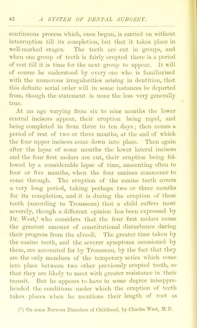 continuous i^rocess wliich, once begun, is carried on without interruption till its completion, but that it takes place in ■\vcll-niarked stages. The teeth are cut iu groups, and when one group of teeth is fairlj- erupted there is a period of rest till it is time for the next group to appear. It will of course be understood by every one mIio is familiarised with the numerous irregiUarities arising in dentition, that tliis definite serial order will iu some instances be departed from, though tiic statement is none the less very generally true. At an age varying from six to nine months the lower central incisors appear, their eruption being rapid, and being completed in from three to ten days; then comes a period of rest of two or three months, at the end of which the four upper incisors come down into place. Then again after the lapse of some months the lower lateral incisors aud the four first molars are cut, their eruption being fol- lowed by a considerable lapse of time, amounting often to four or five months, when the four canines commence to come through. The eruption of the canine teeth covere a very long period, taking jjerhaps two or three mouths for its completion, and it is during the eruption of these teeth (according to Trousseau) that a child suiters most severely, though a dift'erent opinion has been expressed by Dr. West,' who considers that the four first molars cause the greatest amount of constitutional disturbance during their progress from the alveoli. Tlie greater time taken by the canine teeth, and the severer symptoms occasioned by them, are accounted for by Trousseau, by the fact that they are the only members of the temjiorary scries which come into place l)ctween two other previously erupted teeth, so that they arc likely to meet with greater resistance in their transit. But he appears to have in some degree misappre- hended the conditions under which the eruption of teeth takes places when lie mentions their length of root as (') On some Nervdiis Disorders of Cliildliood, by Cliarles ^Yest, M.D.