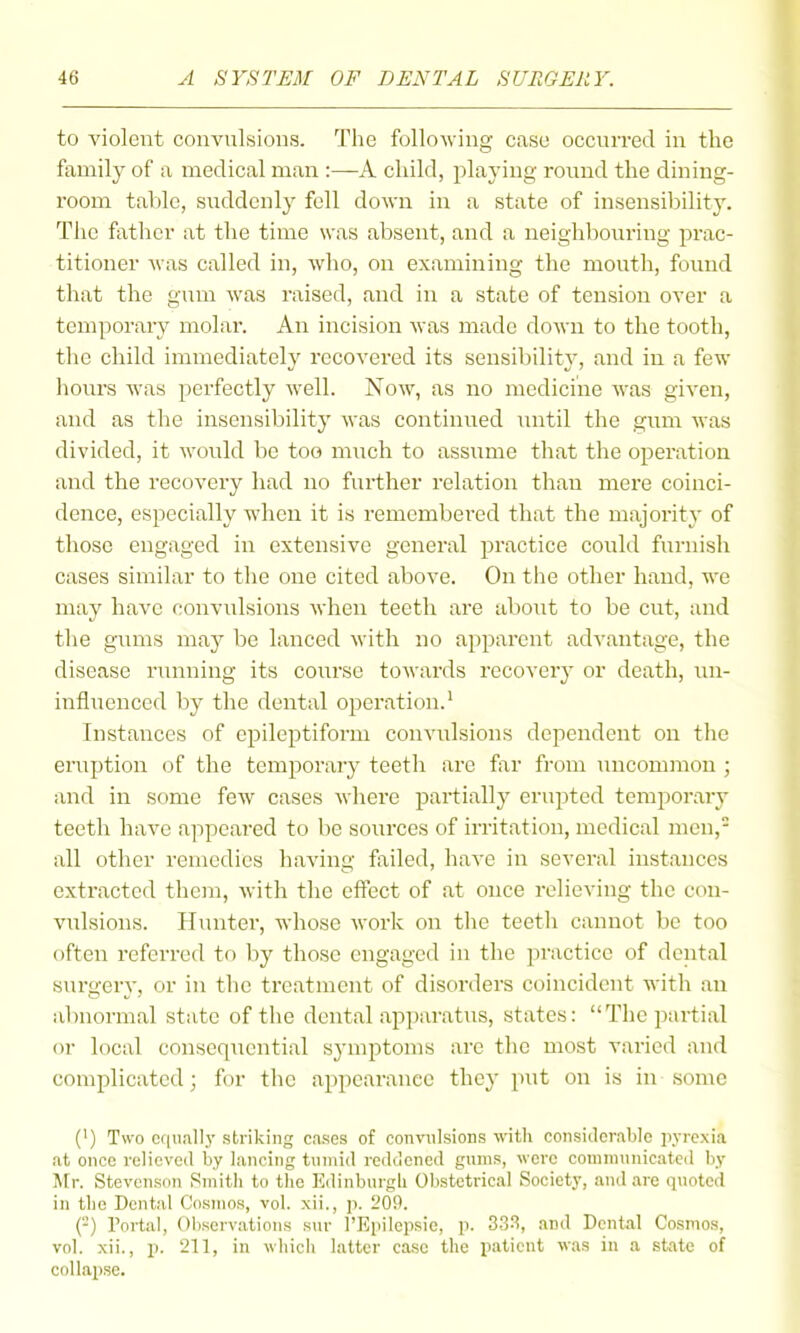 to violent convulsions. The following case occurred in the family of a medical man :—A child, playing round the dining- room table, suddenly fell down in a state of insensibility. Tiie father at the time was absent, and a neighbouring prac- titioner was called in, who, on examining the mouth, found that the gum was raised, and in a state of tension over a temporary molar. An incision was made down to the tooth, the child immediately recovered its sensibility, and in a few hours was perfectly well. Now, as no medicine was given, and as the insensibility was continiied until the gum was divided, it would be too much to assume that the operation and the recovery had no further relation than mere coinci- dence, especially when it is remembered that the majority of those engaged in extensive general practice could furnish cases similar to the one cited above. On tlie other hand, we may have convulsions when teeth are about to be cut, and the gums may be lanced with no apparent ad'wantage, the disease running its course towards recovery or death, un- influenced by the dental operation.' Instances of epileptiform convulsions dependent on the erviption of the temporary teeth are far from micommon ; and in some feAv cases where partially erupted temporary teeth have appeared to be sources of irritation, medical men, all other remedies having failed, have in several instances extracted them, Avith the efffect of at once relieving the con- vulsions. Hunter, whose work on the teeth cannot be too often referred to by those engaged in the practice of dental surgery, or in the treatment of disorders coincident with an abnormal state of the dental apparatus, states: The partial or local consequential symptoms are the most varied and complicated; for the appearance they put on is in some (1) Two ccniall.y striking cases of convulsions with considerable pyrexia at once relieved by lancing tumid redclcned gums, were connnunicate<l by Mr. Stevenson Smith to the Edinburgh Obstetrical Society, and are quoted in the Dental Cosmos, vol. xii., p. 20P. (-) Portal, ()l)scrvations sur I'Eiiilcpsie, p. 333, and Dental Cosmos, vol. xii., p. 211, in which latter case the patient was in a state of collapse.