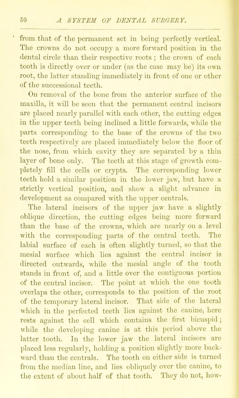 from that of the permanent set in being perfectly vertical. The crowns do not occupy a more forward position in the dental circle than their respective roots ; the crown of each tooth is directly over or under (as the case may be) its own root, the latter standing immediately in front of one or other of the successional teeth. On removal of the bone from the anterior surface of the maxilla, it will be seen that the permanent central incisors are placed nearlj^ parallel with each other, the cutting edges in the upper teeth being inclined a little forwards, while the parts corresponding to the base of the crowns of the two teeth respectively are placed immediately below the floor of the nose, from which cavity they are separated by a thin layer of bone only. The teeth at tliis stage of growth com- pletely fill the cells or crypts. The corresponding lower teeth hold a similar position in the lower jaw, but have a strictly vortical position, and show a slight advance in development as compared with the upper centrals. The lateral incisors of the upper jaw have a slightly oblique direction, the cutting edges being more forward than the base of the crowns, which are nearly on a level with the corresponding parts of the central teeth. The labial surface of each is often slightly turned, so that the mesial surface which lies against the central incisor is directed outwards, while the mesial angle of the tooth stands in front of, and a little over the contiguous portion of the central incisor. The point at which the one tooth overlaps the other, corresponds to the position of the root of the temporary lateral incisor. Tliat side of the lateral which in the perfected teeth lies against tlic canine, here rests against the cell which contains the first bicuspid; while the developing canine is at this period above the latter tooth. In the lower jaw the lateral incisors are placed less regularly, holding a position slightly more back- ward than the centrals. The tooth on either side is turned from the median line, and lies obliquely over the canine, to the extent of about half of that tooth. They do not, how-