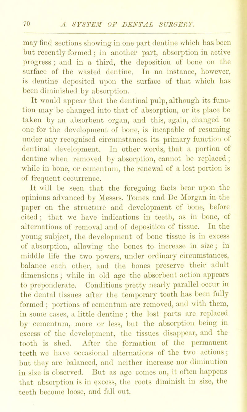may find sections showing in one part dentine which has been Init recentlj^ formed ; in another part, absorption in active progress; and in a third, the deposition of bone on the snrface of the wasted dentine. In no instance, however, is dentine deposited npon the surface of that wliich has been diminished by absorption. It would appear that tlie dentinal pulp, although its func- tion may be changed into that of absorption, or its place be taken by an absorbent organ, and this, again, changed to one for the development of bone, is incapable of resuming under any recognised circiunstances its primary function of dentinal development. In other words, that a portion of dentine when removed by absorption, cannot be replaced : while in bone, or cementum, the renewal of a lost portion is of frequent occurrence. It w ill be seen that the foregoing facts bear upon the opinions advanced by Messrs. Tomes and De ]\Iorgan in the l)aper on the structure and development of bone, before cited ; that we have indications in teeth, as in bone, of alternations of removal and of deposition of tissue. In the young subject, the development of bone tissue is in excess of absorption, allowing the bones to increase in size; in middle life the two powers, iinder ordinai-y circumstances, balance each other, and the bones preserve their adult dimensions ; while in old age the absorbent action appears to preponderate. Conditions pretty nearly parallel occur in the dental tissues after the temporary tooth has been fuUy formed ; ])oi-tions of cementum are removed, and with them, in some cases, a little dentine ; the lost parts are replaced by cementum, more or less, but the absorption being in excess of the development, the tissues disappear, and the tooth is shed. After the formation of the i)ermanent teeth we have occasional alternations of the two actions; but they are balanced, and neither increase nor diminution in size is observed. But as age comes on, it often happens tliat absorption is in excess, tlic roots diminish in size, the tectli become loose, and fidl out.