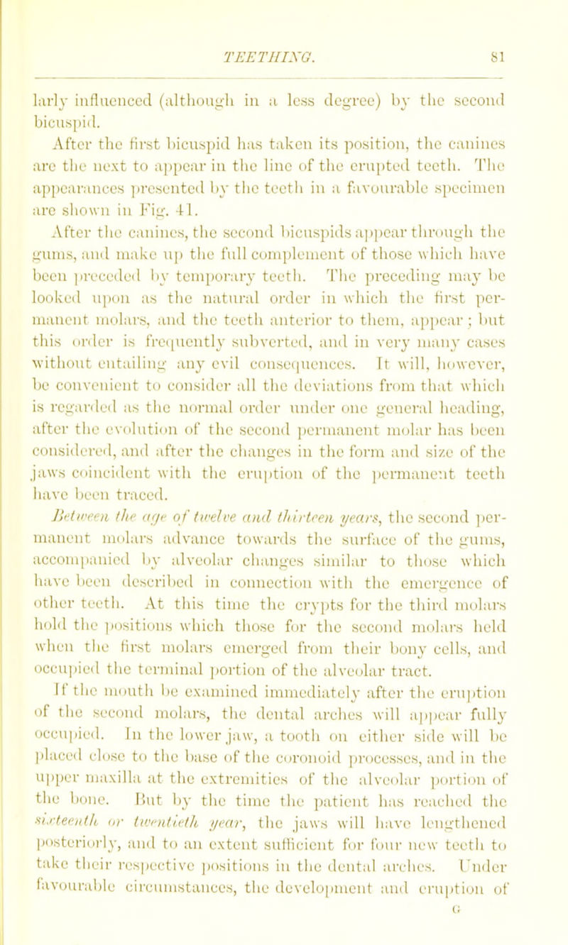 larly influenced (altliouu'li in a less degree) by the second bicus[)iil. After the first bicuspid has taken its position, tiie canines are tiie next to appear in tiie line of the eru])ted teeth. 'I'lie appearances presented liy the teetli in a favourable specimen arc shown in Fii;-. 41. After the canines, the sectmd bicuspids ap])ear tiu-(iUL;li tlic gums, and mal<e up tlie full complement of those wliich have been jireceded by temporary teetli. The preceding may be looked ui)on as the natural order in wliich the first per- manent molars, and the teetli anterior to them, appear ; but this nriler is fre([ueiitly subverted, and in very many cases without entailing any evil consequences. It will, however, bo convenient to consider all the deviations from that which is regarded as the normal order under one geneial heading, after tiie evolutinn of the second jiermanent molar has been considered, and after the changes in the form and size of the jaws coincident witii the eruption of the ])ermanent teeth liave been traced. Jh'lire' ti th>' dfji' of twelve ami thirtoe)i i/ears, the second ])er- manent molars advance towards the surface of the gums, accompanied liy alveolar changes similar to those which iiave been described in connection with the emergence of other teetli. At this time the crypts for the tliird molars hold tiie ])i)sitions which those for the second molars held when the first molars emerged from their bony cells, and occu]iied the terminal ])ortion of the alveolar tract. If the mouth be examined immediately after the erujition of the second molars, the dental arches will ap|)ear fully occupied. In the lower jaw, a tooth on either side will be ])laced close to the base of the coronoid ])i-ocesses, and in tiie U])per maxilla at the extremities of the alveolar ])ortiou of the bone. But by the time the patient has reached the ■^i.r(ee//t/i, or tivi'ntieth i/car, the jaws will have lengthened posteriorly, and to an extent suthcient for four new teeth to take their i-espective jiositions in the dental arches. I'nder favourable circumstances, the develo[iment and eruiitiun of