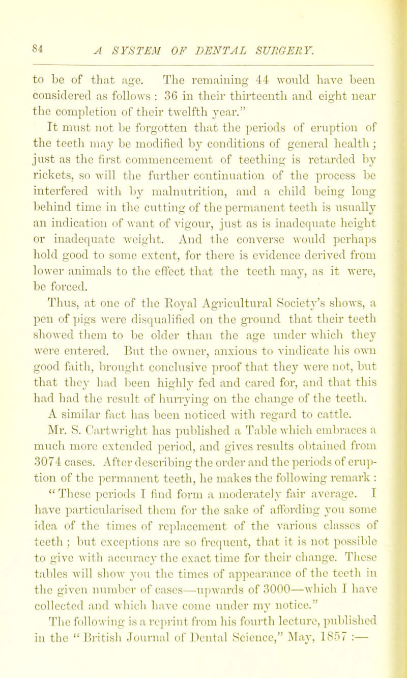 to be of that age. The remaining 44 would have been considered as follows : 36 in tlieir tliirtccnth and eight near tlie completion of their twelfth j-ear. It must not be forgotten that the periods of eruption of the teeth may be modified by conditions of general health; just as the first commencement of teething is retarded by rickets, so will the further continuation of the process be interfered Avith by malnutrition, and a child being long behind time in the ciitting of tlie permanent teeth is usually an indication of want of vigoiu', just as is inadequate height or inadequate weiglit. And the converse would perhaps hold good to some extent, for there is evidence derived from lower animals to the effect that the teeth may, as it were, be forced. Thus, at one of the Royal Agricultural Society's shows, a pen of pigs were disqualified on the ground that their teeth showed them to be older than the age mider which thev were entered. Bnt the owner, anxious to vindicate his own good faith, brought conclusive proof that they were not, but that they had been higldy fed and cared for, and that this had had the result of liurrying on tlie change of the teeth. A similar fact has been noticed with regard to cattle. Mr. S. Cartwright has published a Table which embraces a much more extended ]jeriod, and gives results obtained from .3074 cases. After describing the order and the periods of erup- tion of the permanent teeth, he makes the following remark : These ])eriods I find form a moderately fair average. I have particularised them for the sake of aflbrding jon some idea of the times of replacement of the various classes of teeth ; but exceptions are so frequent, that it is not possible to give with accuracy the exact time for their change. Tliesc tables will show you the times of appearance of the teeth in the given number of cases—u]nvards of 3000—which I have collected and which liavc come midcr my notice. 'Hie following is a reprint from his foui-th lectuiv, published in the  British Journal of Dental Science, May, 1857 :—