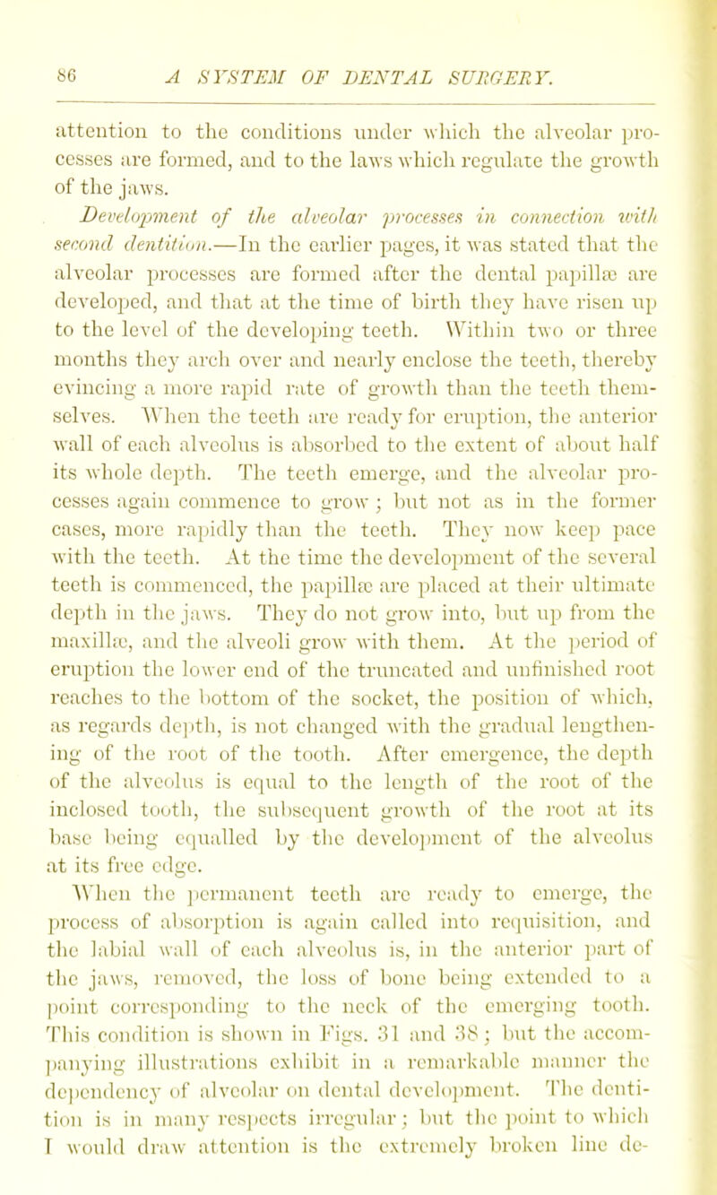 attention to the conditions under which the alveolar pro- cesses are formed, and to the laws which regulate the growth of the jaws. Devdifpment of the alveolar processes; in connection tcitlt second dentition.—In the earlier pages, it was stated that the alveolar processes are formed after the dental papilla; are developed, and tliat at the time of birth they have risen up to the level of the developing teeth. Within two or three months the}' arch over and nearly enclose the teeth, thereby evincing a more rapid rate of growth than tlie teeth them- selves. When the teeth are ready for eruption, the anterior wall of each alveolus is absorbed to the extent of ;djout half its whole depth. The teeth emerge, and the alveolar pro- cesses again commence to grow ; but not as in the former cases, more rapidly than the teeth. They now keep pace with the teeth. At the time the develo})ment of the several teeth is conmicnced, the papilla; are placed at their ultimate depth in the jaws. They do not grow into, but up from the maxillfc, and the alveoli grow with them. At the period of eruption the lower end of the truncated and unfinished root reaches to the bottom of the socket, the position of which, as regards deptli, is not changed with the gradual lengthen- ing of the root of the tooth. After emergence, the depth of the alvecilus is equal to the length of the root of the inclosed tooth, the subsequent growth of the root at its base being equalled by the develo])ment of the alveolus at its free edge. When the ])ermanent teeth arc ready to emerge, the process of absorption is again called into rc(]uisition, and the labial wall of each alveolus is, in the anterior part of the jaws, removed, the loss of bone being extended to a point corresponding to the neck of the emerging tooth. This condition is shown in Figs. 31 and .'^8 ; but the accom- ]janying illustrations exhibit in a remarkable manner the dependency of alveolar on dental development. Tlie denti- tion is in many resjiects irregular ; but tlie point to which I would draw attention is tlie extremely broken line de-