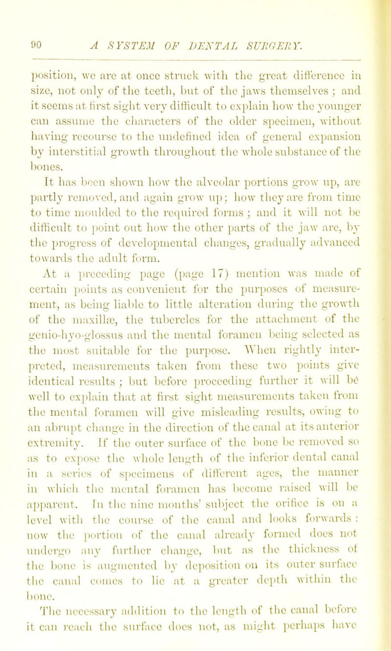 position, \vc arc at once struck witli the great difierence in size, not only of tlie teetli, but of the jaws tliemselves ; and it seems at first siglit very difficult to explain how the yoiingcr can assume the characters of the older specimen, ■without having recourse to the undefined idea of general expansion by interstitial growth throughout the whole substance of tlie bones. It has been shown how the alveolar portions grow up, are partly removed, and again grow up; how they are from time to time moulded to the reipiircd forms ; and it will not be difficult to point out how the other parts of tiic jaw arc, by the progress of developmental changes, gradually advanced towai'ds the adult form. At a preceding page (page 17) mention was made of certain points as convenient for the purposes of measure- ment, as being liable to little alteration during the growth of the maxilla), the tubercles for the attachment of the geniodiyo-giossus and the mental foramen being selected as the most suitable for the puri)Osc. When rightly inter- preted, measurements taken from these two points give identical results ; but before proceeding further it will be well to ex])lain that at first sight measurements taken from tiie mental foramen will give misleading results, owing to an abrupt change in the direction of the canal at its anterior extremity. If the outer surface of the bone be removed so as to expose the whole length of the inferior dental canal in a series of s])ecimens of different ages, the manner in whieli the mental foramen has become raised will l)e apparent. In tiie nine months' subject tiic orifice is on a level with the course of tiie canal and looks forwards : now the jiortion of the canal already formed does not luidergo any fnrtlier cliaugc, but as tlie thickness of tlie bone is augmented by deposition on its outer surfice the canal cnmes to lie at a greater dei)th within the l){ine. Tiie necessary addition to the length of tiie canal before it can reacii the surface does not, as might perhaps Iiave