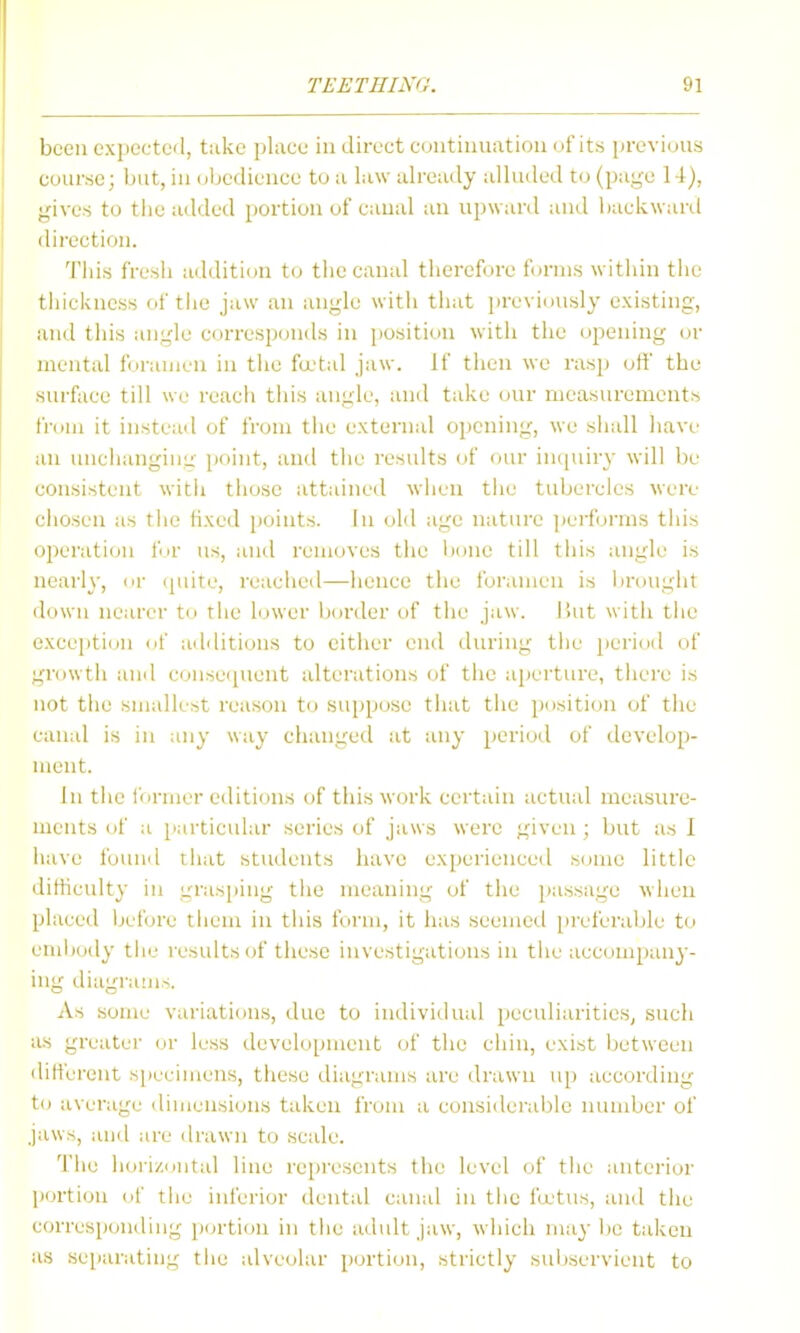 been expected, take i)lace in direct continuation (jf its previous course; but, in obedience to a law ah-eudy alhided to (page 14), gives to the added portion of canal an upward and backward direction. Tiiis fresii addition to tlie canal therefore forms witiiin tlie thickness of tiie jaw an angle with that previously existing, and this angle corresponds in position with the opening ov mental foramen in the fa'tal jaw. If then we rasp off the surface till we reacli this angle, and take <nir measurements from it instead of from the external opening, we siiall have an unchanging point, and the I'esults of our incpur}' will be consistent witii tiiose attained wiien tiie tubercles were cliosen as tlie fixed points. In old age natin-e ])erfornis this operation for us, and removes the bone till this angle is nearly, or (piite, reached—hence the foramen is brought down nearer to the hjwer border of the jaw. ISut with the exception of additions to either end during the period of growth ami consei[uent alterations the aperture, there is not the smallest reason to suppose that the ])ositiou of the canal is in any way changed at any period of develop- ment. In the former editions of this work certain actual measure- ments of a particular series of jaws were given ; but as I have foiuid that students have experienced some little ilitiieulty in grasping the meaning of the passage when placed Ijefore tiiem in this form, it has seemed preferable to embody the results of these investigations in the accompany- ing diagrams. As some variations, due to individual peculiarities, such as greater less development of the chin, exist between different specimens, these diagrams are drawn up according to average dimensions taken from a considerable niunber of jaws, and are drawn to scale. The hoi'i/<Jutal line represents the level of tiie anterior p<n'tion of tlie iufo'ior dental canal in tiie feetus, and the corresponiling portion in the adult jaw, which maybe tidcen as separating tiie alveolar portion, strictly suliservient to