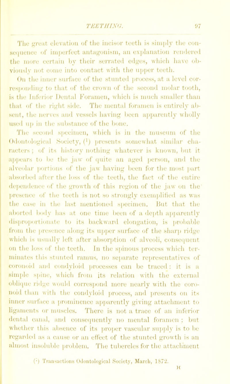 'J'lic <^feat: elevutiuii (jf tliu iiici.sor loetli is simply tiie .SL'i|iit'iic(j of imperfect aiit:ig(;iiism, an exjilanation i\'iiilere<l tile iiioie eertaiii by tiieir serrated eil^'es, wliieii liave dI)- vioiisly not eume into contact with tlie upper teetli. On tlie inner siii'lace oi' tiie stiniteil |jn;eess, at a level cor- I'cspouilin;/' to that of the ei-own of tlie secoml molar tooth, is the Inferior ]Jeiital Foramen, which is niiieli smaller than that of the ri;rlit side. The mental foramen is entirely ali- seiit, the nerves ami vessels havint^ iieeii apparently wholly used in the substance of the bone. 'I'he second specimen, which is in the museum of the • )dontologieal Society, (') jiresents somewhat similar cha- racters ; (jf its history iiothinii- whatever is known, but it apjH'ars to lie the jaw of (piite an a,:reil pei'son, and the alveolar portions of the jaw iiaviii^ been for the most part alisoi'bed after the loss <jf the teeth, the fact of the entire de|ieiideii( T ol' the Lirowth of this re;:ion of the jaw on the jiresenee ol' the teeth is not so strongly e.\eiiiplilied as was the case in the last mentioned specimen. Hut that the aborted body has at one time lieen of a de|)th a]i|)arently ilisproportioiiate t(j its backwaril elongation, is proiiable from the presence along its upper surface (jf the shai'ji ridge which is usually left after ubsor|)tion of alveoli, consei|uent III the loss of tlie teeth, in the spinous process which ter- minates this stunted raimis, no separate rcjiresentatives of coronoid and comlyloid processes can be traced : it is a simple spine, which from its relation with the external obliipie rid;ie would corres|)<inil ni(;re nearly with the coro- noid tl laii with the eoiidyloiil jirocess, ami jiresents on its inner surface a pn;mineiice a]jpareiitly giving attachment to ligaments or muscles. There is not a ti'ace of an inferior ilental canal, and consei|iiently no mental foi'amcii : but whether this absence of its projier vascular supply is to be regarded as a cause or an effect of the stunted gi'owth is an almost ins(dulile problem, 'i'he tubercles for the attachVnent Tiaiis;ieliuiis (.Idontological Society, Marob, 187-. H