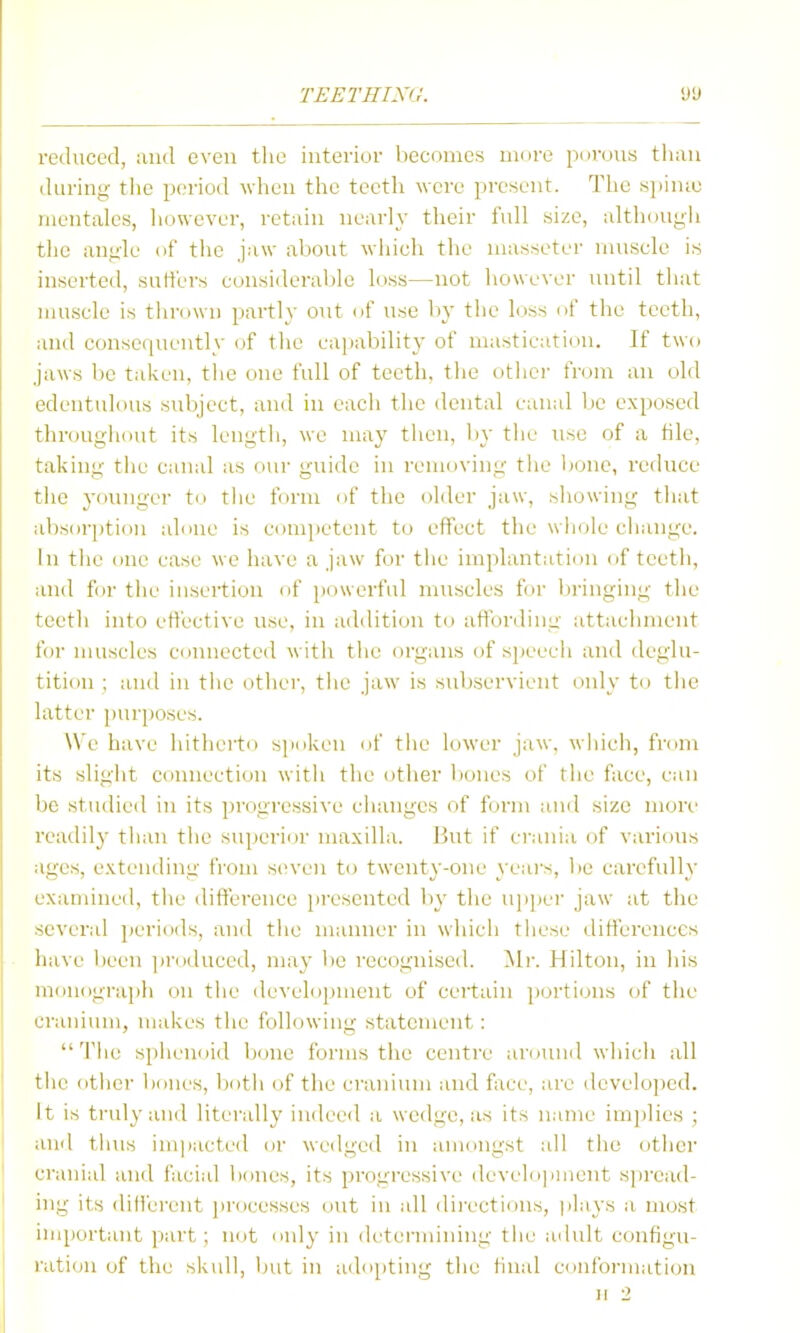 reduced, :ind even tlie interior liecoincs more pnrous than during tlie period when the teeth were present. The si)in;e nientales, liowever, retain nearly their full size, although the angle of the jaw about which the niasseter muscle is inserted, sutfers considerable L.iss—not however until that nuiscle is tlirowu partly out (if use l)y the loss nf the teeth, and consequently of the capability of mastication. If two jaws be taken, the one full of teeth, the other from an old edentulous siibject, and in each the dental canal be exposed throughout its length, we may then, liy the use of a tile, taking the canal as our guide in removing the bone, reduce the younger to tlie forni of the older jaw, showing that absorption ahme is competent to effect the whole change. In the one case we have a jaw for the implantation of teeth, and f(n- the insertion of powerful muscles for bi-inging the teeth into effective use, in addition to affording attachment for muscles ctiunected with the organs of speech and deglu- tition ; and in the othei', the jaw is sid)servient imly to the latter purposes. We have hithertn s]Miken of the lower jaw, which, from its slight connection with the other bones of the face, can l)e studied in its progressive changes of form and size more readily than the superior maxilla. But if crania of various ages, extending from seven to twenty-one yeais, be carefully examined, the difference jiresented by tlie ujiper jaw at the several periods, and the manner in which these differences have been ])roduccd, may be recognised. ^Ir. Hilton, in his moniigraph (in the develoinnent of certain |»orti(jns (if the ci'auium, makes the following statement: 'J'he sphenoid bone forms the centre amuud which all the other bones, l)oth of the cranium and f ice, are developed. It is truly and literally indeed a wedge, as its name im])lies ; and thus im]iacted or wedged in anidUgst all the other ci'anial and facial bones, its progressive develdjiment spread- ing its diti'erent processes out in all di)'ections, plays a most iuiportaiit part ; not imly in determining tlie adult configu- ration of the skull, but in addjiting the final cimfoi-mation