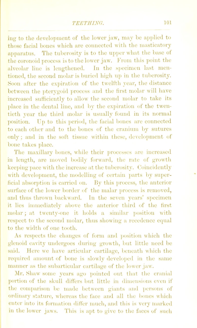 ing to the (Icvclopmcut of the lower may be a]i])He(l to those faciul bones which ;ire connected witli the ni;istic;\tory apparatus. The tuberosity is to tlie ujijier what tlie base of the coronoid process is to the h)wer jaw. J'roni this point tiie alveohir hue is lengthened. In the s])ecinien last men- tioned, the second molar is l)urieil high up in the tvdierosity. Soon after the expiration of tlie twelfth year, the distance between the pterygoid ])rocess and the first molar will have increased sutticiently to idlow the second molar to take its place in the dental line, and by the e.\i)iration of the twen- tieth year the third molar is usually found in its normal position. Up to this period, tlie facial liones are connected to each otlier and to the bones of the cranium b}^ sutures only ; and in tlie soft tissue within these, development (if bone takes place. The maxillary bones, while their jirocesses are increased in length, are moved liodily forward, the rate of growth keeping pace with the increase at the tuberosity. Coincidently with development, the modelling of certain parts by super- ficial absorjition is carried on. By this pr(K-ess, the anterior surfiice of the lower bonier nf the malar process is removed, and thus thrown backward. In the seven years' s])ecimen it lies immediately above the anterior third of the first molar; at twenty-one it holds a similar position with resjiect to the second molar, thus showing a recedence equal to the width of one tooth. x\s res[iects the changes of Ibi-m and jiositinn which the glenoid cavity undergoes dui'iug growth, but little need lie said. Here we have articular cartilage, beneath wliich the recpiired amount of tione is slowly developed in the same manner as the subarticular cartilage of the lowei'jaw. ^Ir. Siiaw some yeai's ago ])oiute(l out that the cranial poi-tion of the skull differs liut little in dimi'nsiinis e\eu if the comjjarison lie made between giants and ])ersiins of ordinary statui-e, whereas the face and all tlie iMines wliicli enter into its f<irniation differ much, and this is vei'y marked in the lower jaws. This is apt to give to tlie faces of such