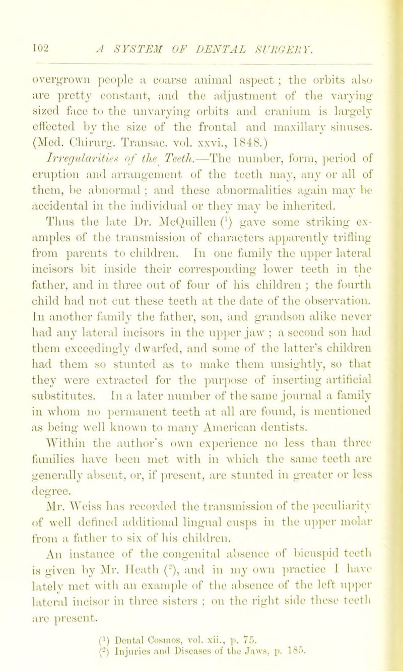 overgrown people a coar«e lUiimul aspect ; the orbits also arc pretty constant, and the adjnstnient of the varying sized face to tlie inivarying orbits and craninm is largely effected by tlic size of the frontal and maxillary sinnscs. (Med. Chirnrg. Transac. vol. xxvi., 1848.) Irregulariiiex of th.e Tectli.—The nnniljci', form, period of eruption and arrangement of the teeth may, any or all of them, be abnormal ; and these abnormalities again may be accidental in tlie individual or they may be inherited. Thus tlie late Dr. Mc(i)uillen (') gave some striking ex- amples of the transmission of characters apparently trifling from parents to children. In one family the upper lateral incisors bit inside their corresponding lower teeth in the father, and in three out of four of liis children ; the fourth child had not cut these teeth at the date of the observation. In another family the father, son, and grandson alike never liad any lateral incisors in the upper jaw ; a second son had them exceedingly dwarfed, and some of tlie latter's children had them so stunted as to make them inisiglitly, so that they were extracted for tlie ])ur])ose of inserting artificial substitutes. In a later number of tlie same journal a family in whom no })ermaueut teeth at all are found, is mentioned as l)eing well known to many American dentists. AYithin tlie author's own experience no less tlian three families have been met with in wliicli the same teetli are generall}' al)sent, or, if ])rescnt, are stunted in greater or less degree. Mr. Weiss has recorded the transmission of the peculiarity of well defined additional lingual cusps in the upper molar from a fatlicr to six of liis cliildren. An instance of tlie congenital absence of bicus])id teetli is given by Mr. Keath (-'), and in my own ]iractice I have lately met with an example i>f the absence of tlie left ui)])er lateral incisor in three sistt'rs ; on the right side these teetli are present. (') D«nt»il Cosmo.si, vol. xii., ]i. 7.>. (-) Injiu-ius luul DisciLses of the Jaws, ji. 18.').