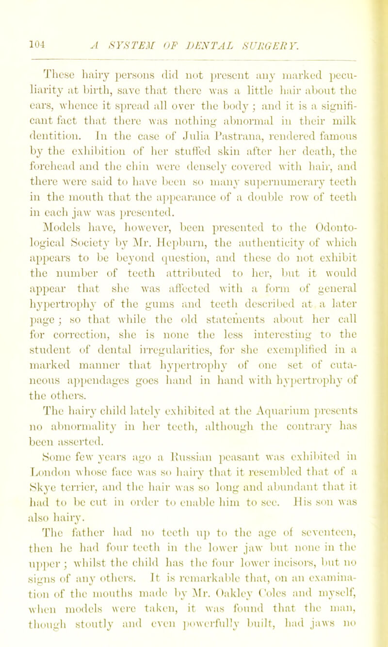 These hairy persons did imt jtreseiit any marked pecu- liarity at birth, save that there was a little liair al)Out the ears, wliencc it spread all over the bodj'; and it is a signifi- cant fact that tliere was notliing- abnormal in tlieir millv dentiticjn. In the case of Julia Pastrana, rendered famous by the exhibition of lier stuifed skin after her death, the forehead and tlie cliin were densely covered with hair, and there were said to have l>ecu so many sujiernumerary teeth in the mouth that the appearance (jf a double row of teeth in each jaw Avas ]»resented. Models have, however, been presented to the Odonto- logical Society l)y Mr. Hepburn, the aTithentieity of which appears to be beyond ipicstion, and these do not exhibit the niuiiber of teeth attril)uted to her, l)ut it would appear that slie was affected with a form of general hypertrophy of the gums raid teeth descrihed at a later page ; so that while the old statements about her call for coi'rection, she is none tlie less interesting to tlie student of dental irregularities, for she exemplified in a marked manner that hypertrophy of one set of cuta- neous appendages goes hand in hand with hypertrophy of the others. The hairy child lately exliibited at the Aquarium presents no abnormality in her teeth, although the contrary has been asserted. Some few years ago a liussian jteasant was ex]iil)ited in London whose face was so hairy that it resenil)led that of a Skye terrier, and tlie hair was so long and al>nndiuit tliat it had to be cut in order to en;d)le him to .see. His son was also hairy. Tlic father iiad no teetli u]i to the age of sevejiteen, tlien he liad four \vvi\\ in the lower jaw l>ut none in tln' n]>per; wiiilst tlie cliild lias the i'our lower incisors, Init no signs of any others. It is iviiiarkable tliat, on an examina- tion of the mouths made by Mr. Oakley (oles and myself, when models were taken, it was found that the man, thouu'h stoutly and even jiowerfully built, had jaws no