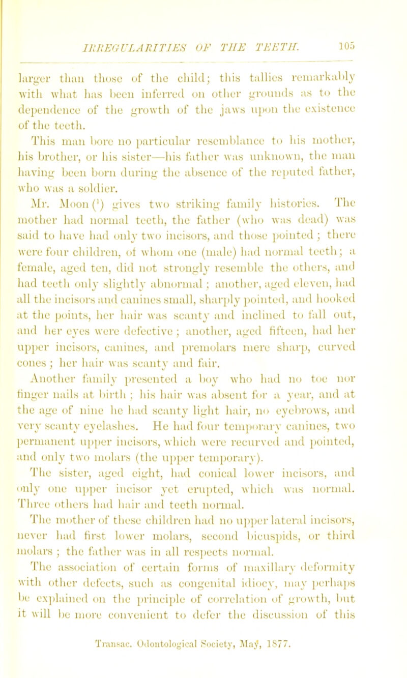 larger tluui tho.sc of tlic cliikl; tliis tallies remarkably with what has lieeii iiiferreil on other grounds as to the (lependenee of the growth of the jaws upun the existenee of tlie teeth. This man liore no particular resenihlanee to liis mother, his brother, or iiis sister—his father was unknown, the man liaving been born during the aiisenee of tiie re[iuted father, who was a soldier. Mr. Moon (') gives two striking fannly histories. The mother had normal teetli, the father (who was dead) was said to iiave had only two incisors, and those jjointed ; there were four children, of whom one (male) had normal teeth; a female, aged ten, did not strongly resemble the others, and had teetii only sligiitly aljuormal ; another, aged eleven, had all the ineisoi's and canines small, shar])ly pointed, and hooked at the jjoints, her hair was scanty and inclined to fall out, and lier eyes were defective ; anothei', aged fifteen, had her ujiper incisors, canines, and premolars mere shai'p, curved cones; her hair was scanty and fair. Another family presented a l>oy who had no toe nor finger nails at iiirth : his hair was absent for a yeai', and at the age of nine ho liad scanty light hair, no eyel)rows, and very scanty eyelashes. He had four temporary canines, two permanent upper incisors, which were recurved and pointed, and only two molars (the u])per temporary). The sister, aged eight, had conical lower incisors, and only one u|)per incisor yet erupted, which was normal. Three others had hair and teeth normal. The ninther of these children had no ujiper lateral incisors, never liad first lower molars, second bieuspids, or third molars ; the father was in all res])ects normal. The association of certain forms of maxillary dcfoi-mity with other defects, such as congenital idiocy, may ]ierlia]is be exjilained on the ]irinci])le of cori-elation of growth, but it will be more convenient t(j defer the discussion of this Transae. Udoiitolugioal i^ucicty, j\Iay, 1877.