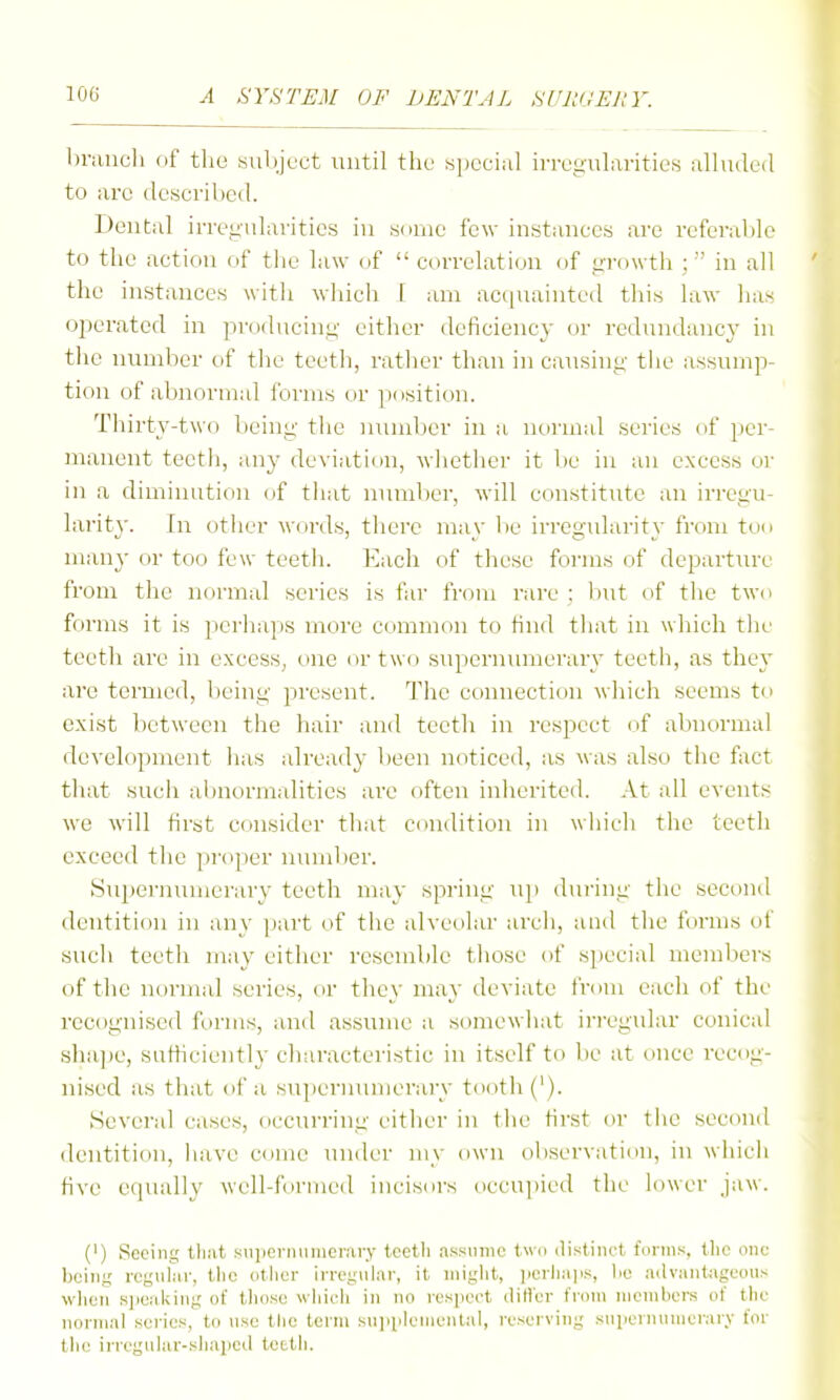 Immcli (if tlie subject until the «i)eci;il iiTug'ularities alluded to arc desci'il)cd. Dental irreyularitics in some few instances are referable to the action of tiic law of  correlation of growth ; in all the instances with whicli 1 am acquainted this law has operated in producing either deficiency or redundancy in the number of the teeth, rather than in causing tiie assump- tion of abnormal forms or position. Thirty-two being the inimber in a normal series of per- manent teetii, any deviation, wlietlicr it be in an excess or in a diminution of tliat number, will constitute an irregu- larity. In other words, there may lie irregularity from too many or too few teetii. Each of tliese forms of departure from the normal series is far from r;ire : liut of the two forms it is perhaps more common to find that in which the teeth arc in excess, one or two supernmiierary teeth, as they are termed, being present. The connection which seems to exist between the hair and teeth in respect of abnormal development has already been noticed, as was also the fact tliat such abnormalities are often inherited. At all events we will first consider that condition in which the teeth exceed the proper nundier. Suiiernumerary teeth may spring up during the second dentition in any part of the alveolar arch, and the forms of such teeth may either resemble those of special members of the normal sei'ies, or they may deviate from each of the recognised forms, and assume a somewhat irivgular conical sha])e, sutticiently chtiracteristic in itself to be at once recog- nised as that of a supernumerary tooth ('). Several cases, occurring eitlier in the first or tiie second dentition, liave come under niy own observation, in whicii five ccpially well-formed incisors occujiied the lower jaw. (') Seeing that .siiperniuuerary teeth assume two distinct forms, the one- being rcgiiiiiv, tlic otlier in'egiilar, it might, ]ici-liaiis, lie advantageous wlieii Rpeaidng of those whieh in no respect diti'er from members of the normal series, to use the term suiipleniental, reserving snperniiinerary for the irregiilar-sliapcd teeth.