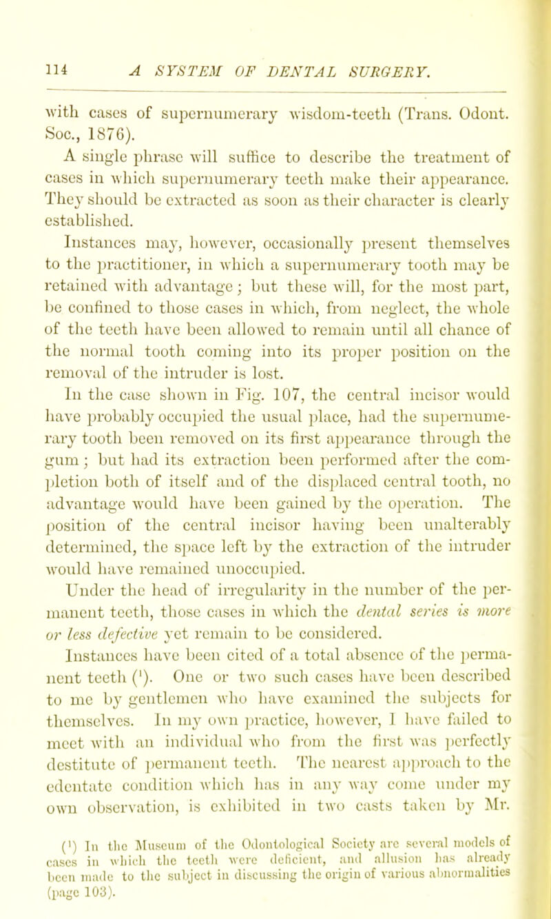 with cases of supernumerary Avisdom-teeth (Trans. Odont. Soo., 1876). A single phrase will suffice to describe the treatment of cases in which supernumerary teetli make tlieir appearance. Tliey should be extracted as soon as tlieir character is clearly established. Instances may, liowever, occasionally present tliemselves to tlie practitioner, in wliich a supernumerary tooth may be retained witli advantage; but tliese will, for the most part, be confined to those cases in which, from neglect, the whole of the teeth have been allowed to remain until all chance of the normal tooth coming into its proper position on the removal of the intruder is lost. In the case shown in Fig. 107, the central incisor would have probably occupied the usual place, had the supernume- rary tooth been removed on its first appearance through the gum; but had its extraction been performed after the com- pletion both of itself and of the dis])laced central tooth, no advantage would have been gained by the operation. The position of the central incisor having been unalterably determined, the space left by the extraction of the intruder would have remained unoccupied. Under the head of irregularity in the number of the per- manent teeth, those cases in which the dental series is more or less defective j'ct remain to be considered. Instances have been cited of a total absence of the perma- nent teeth ('). One or two such cases have been described to me by gentlemen who have examined the subjects for themselves. In my own practice, however, 1 have failed to meet with an individual who from the first was ])erfectly destitute of permanent teeth. The nearest ap]iroach to the edentate condition which has in any way come under my own observation, is exhibited in two casts taken by Mr. (') In tlic l\[uscuni of the Oilonlological Society avo several models of cases in wliicli tlic teetli were dolicient, and allusion lias already licen made to the suliject in discussing the origin of various almormalities (page 103).