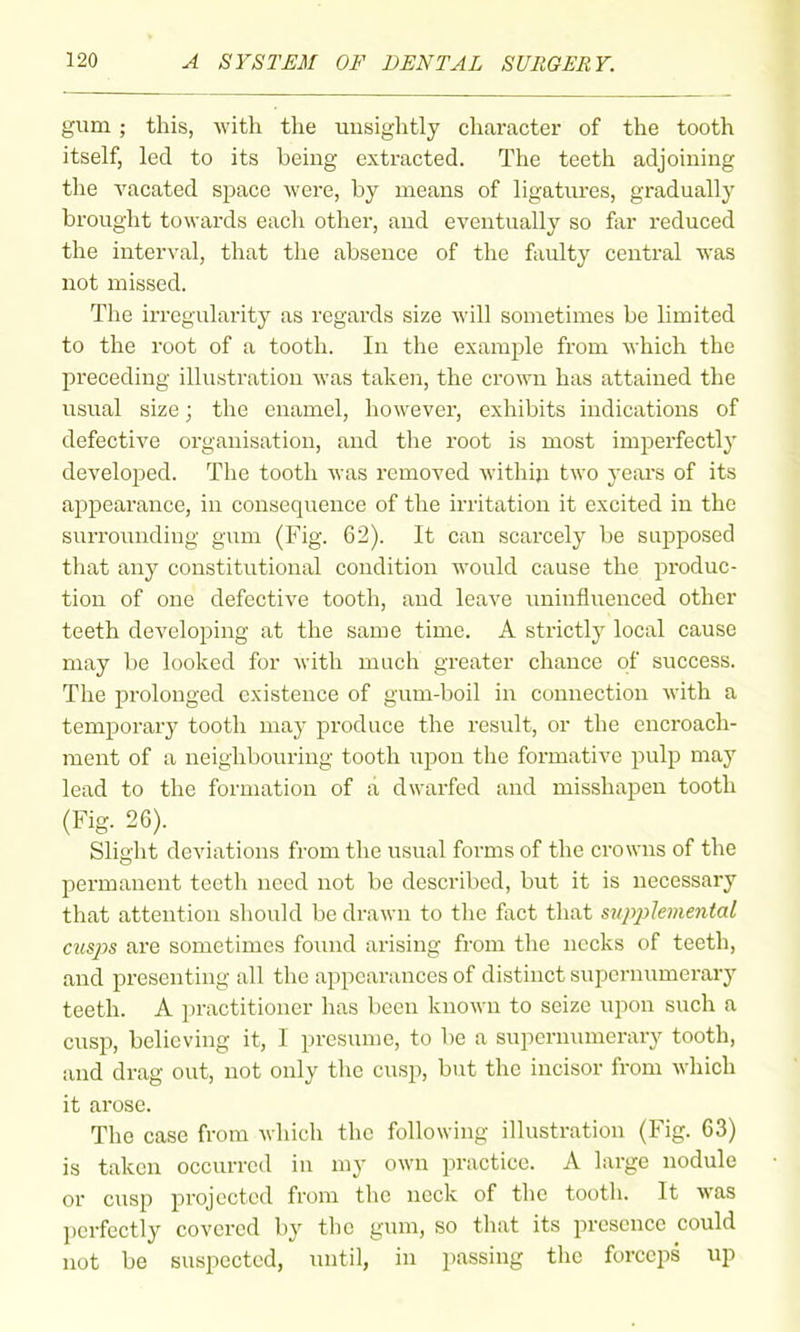 gum ; this, with the unsightly character of the tooth itself, led to its being extracted. The teeth adjoining the vacated space Avere, by means of ligatm'es, gradually brought towards each other, and eventually so far reduced the interval, that the absence of the faulty central was not missed. The irregularity as regards size will sometimes be limited to the root of a tooth. In the example from which the preceding illustration was taken, the crown has attained the usual size; the enamel, however, exhibits indications of defective organisation, and the root is most imperfectly developed. The tooth was i-emoved withija two years of its appearance, in consequence of the irritation it excited in the surrounding gum (Fig. 62). It can scarcely be supposed that any constitutional condition would cause the produc- tion of one defective tooth, and leave iminfluenced other teeth developing at the same time. A strictly local cause may be looked for with much greater chance of success. The prolonged existence of gum-boil in connection with a temporary tooth may produce the result, or the encroach- ment of a neighboiu'ing tooth upon the formative pulp may lead to the formation of a dwarfed and misshapen tooth (Fig. 26). Slight deviations from the usual foi-ms of the ci'owns of the permanent teeth need not be described, but it is necessary that attention should be drawn to the fact that siqyplemental cusps are sometimes found arising from the necks of teeth, and presenting all the appearances of distinct supernumerary teeth. A jiractitioner has been known to seize upon such a cusp, believing it, I presiune, to be a supernumerary tooth, and drag out, not only the cusp, but the incisor from which it arose. The case from which the following illustration (Fig. 63) is taken occurred in my own practice. A large nodule or cusp projected from the neck of the tooth. It was ])crfcctly covered by the gum, so that its presence could not be suspected, until, in passing the forceps up