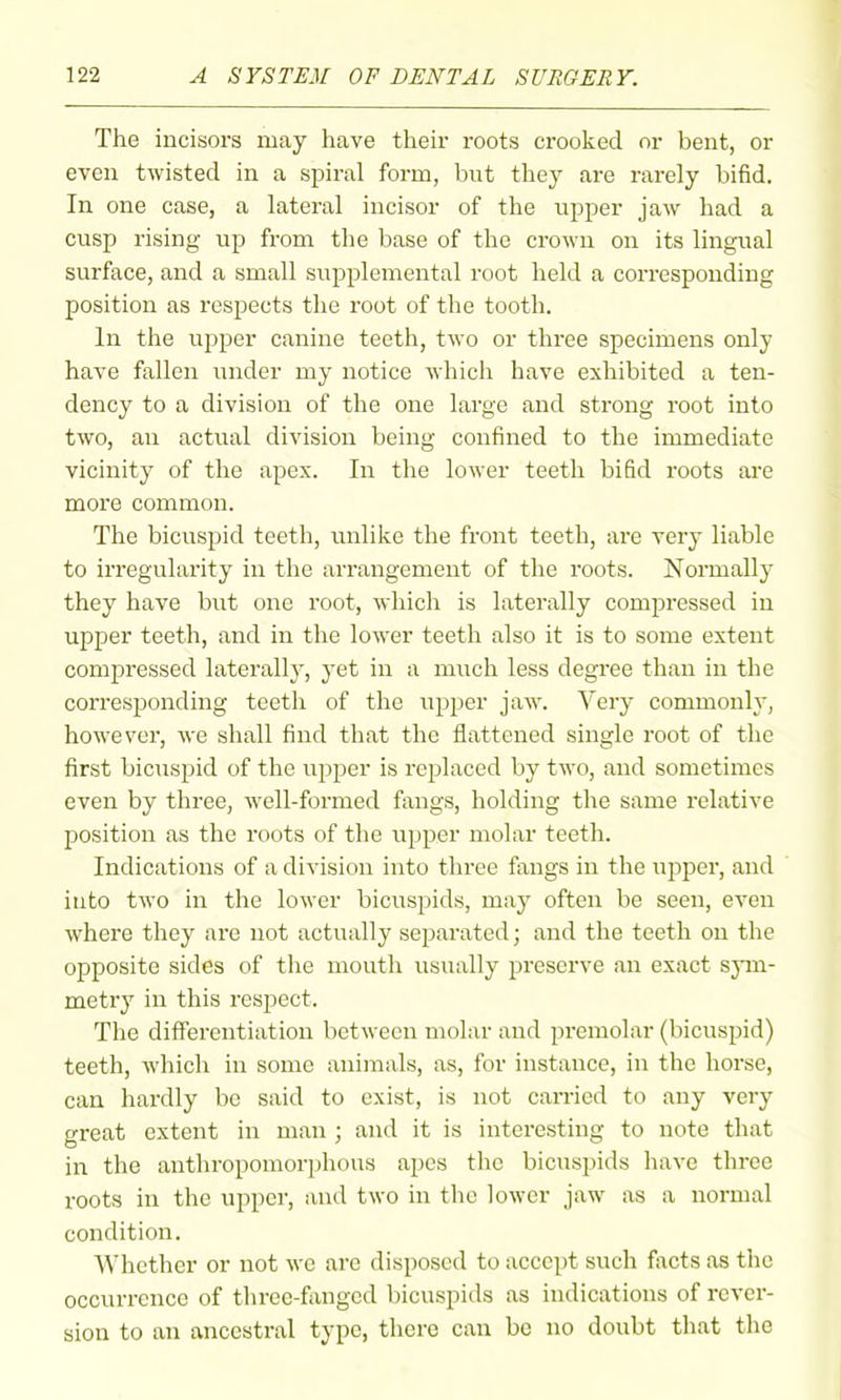 The incisors may have their roots crooked or bent, or even twisted in a sj)iral form, but they are rarely bifid. In one case, a lateral incisor of the upper jaw had a cusp rising up from the base of the crown on its lingual surface, and a small supplemental root held a corresponding position as respects the root of the tooth. In the upper canine teeth, two or three specimens only have fallen under my notice which have exhibited a ten- dency to a division of the one large and strong root into two, an actual division being confined to the immediate vicinity of the apex. In the lower teeth bifid roots are more common. The bicuspid teeth, imlike the front teeth, are very liable to irregularity in the arrangement of the roots. Normally they have but one root, which is laterally compressed in upper teeth, and in the lower teeth also it is to some extent compressed laterally, yet in a much less degree than in the corresponding teeth of the upper jaw. Very commonly, however, we shall find that the flattened single root of the first bicuspid of the upper is replaced by two, and sometimes even by three, well-formed fangs, holding the same relative position as the roots of the upper molar teeth. Indications of a division into three fangs in the upper, and into two in the lower bicuspids, may often be seen, even where they are not actually separated; and the teeth on the opposite sides of the mouth usually preserve an exact sjnn- metry in this respect. The differentiation between molar and premolar (bicuspid) teeth, which in some animals, as, for instance, in the horse, can hardly be said to exist, is not carried to any very great extent in man ; and it is interesting to note that in the anthropomorphous apes the bicuspids have three roots in the upper, and two in the lower jaw as a normal condition. Whether or not we are disposed to accept such facts as the occurrence of three-fanged bicuspids as indications of rever- sion to an ancestral type, there can be no doubt that the