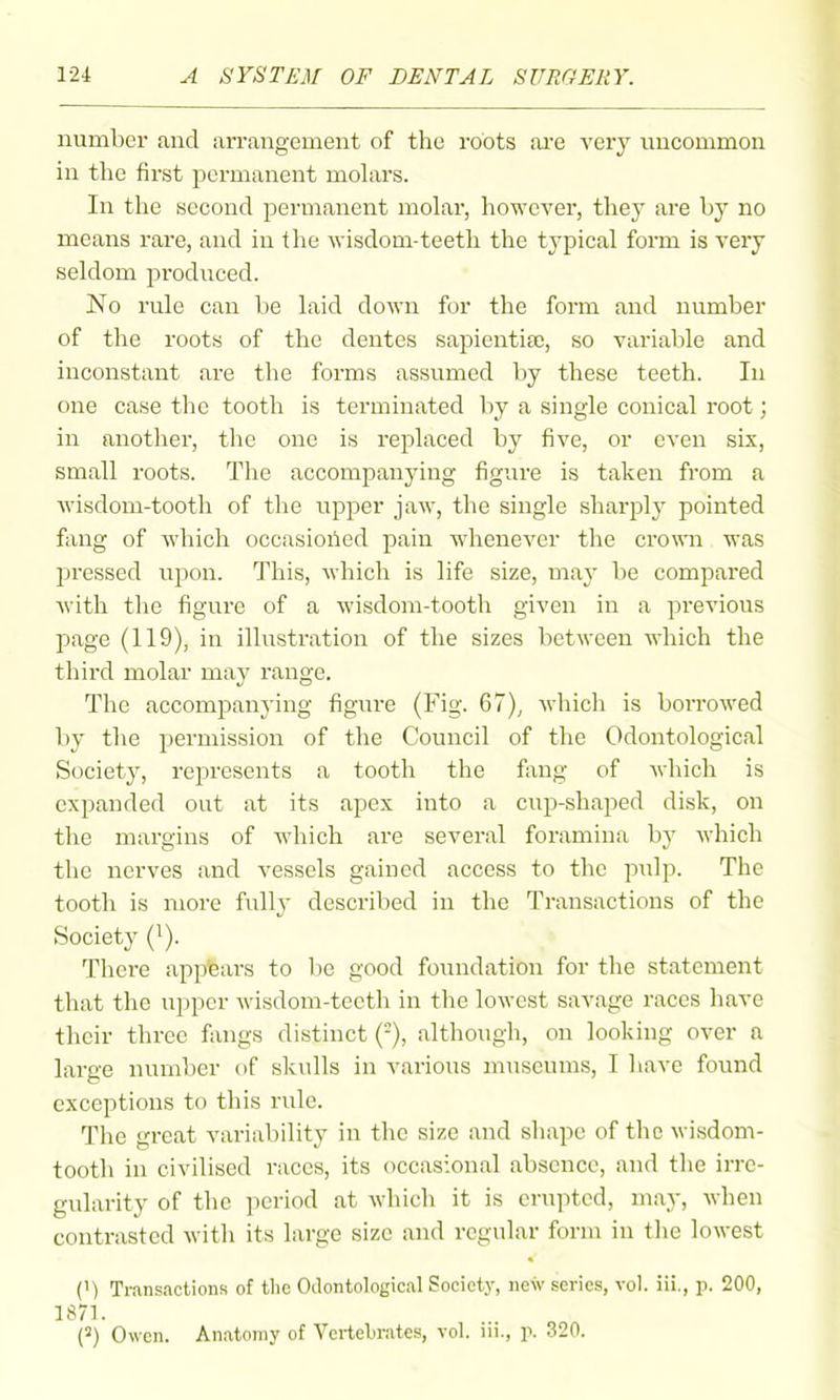 number and arrangement of the roots are very uncommon in the first permanent moLirs. In the second permanent molar, however, they are by no means rare, and in tlie Avisdom-teeth the typical form is very seldom produced. No rule can be laid down for the form and number of the roots of the dentes sapiential, so variable and inconstant are the forms assumed by these teeth. In one case the tooth is terminated by a single conical root; in another, the one is replaced by five, or even six, small roots. The accompanying figure is taken from a wisdom-tooth of the upper jaw, the single sharj^ly pointed f;ing of which occasioiied pain whenever the crown was pressed upon. This, which is life size, may be compared with the figure of a wisdom-tooth given in a previous page (119), in illustration of the sizes between which the third molar may range. The accompanying figure (Fig. 67), which is borrowed by tlie permission of the Council of the Odontological Society, represents a tooth the fang of which is expanded out at its apex into a cup-shaped disk, on the margins of which are several foramina by which the nerves and vessels gained access to the pulp. The tooth is more fully described in the Transactions of the Society Q). There appears to be good foiindation for the statement that the upper wisdom-teeth in the lowest savage races have their three fongs distinct (-), although, on looking over a large number of skulls in various museums, I liave found exceptions to this rule. The great variability in the size and shape of the wisdom- tooth in civilised races, its occasional absence, and the irre- gularity of the period at which it is erupted, may, when contrasted with its large size and regular form in the lowest (1) Ti-ansactions of the Odontological Society, new series, vol. iii., p. 200, 1871. (2) Owen. Anatomy of Vertebrates, vol. iii., \\ 320.