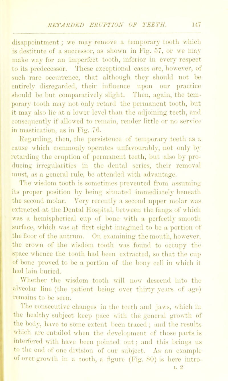 (lisiippointment; \vc may remove a tem])nr;u'3'tootli wliicli is destitute of a successor, as shown in Fi,<i'. .)7, or we may make way for an im])eifect tooth, inferior in every respect to its ])redecessor. Tlicse exceptional cases are, liowe\X'r, of sucli rare occiuTence, tliat althougli they should not be entirely disregarded, tlicir influence upon our jiractice should 1)0 but comparatively slight. Then, again, tiie tem- porary tooth may not only retard the ])crmanent tootli, but it may also lie at a lower level tiian tiie adjoining teeth, and eonseipiently if allowed to remain, render little or no service in mastication, as in Fig. 7G. Regarding, then, the ])ersistence of tenj|)oi-ary teeth as a cause which connnonly operates uufavouial)ly, not only by retarding tiie eruption of permanent teeth, Init also by pro- ducing irregidarities in tlie dental scries, their removal nuist, as a general rule, be attended w ith adx'autage. 'I'he wisdom tooth is sometimes ])revented from assuming its jjroper position by being situated innuediately beneath tiie second molar. Very recently a secontl U])per molar was extracted at tiie Dental Hospital, lietween tiie fangs of wliicii was a liemisplierical cuj) of bone witii a perfectly smootli surface, wiiich was at first siglit imagined to Ite a portion of the floor of the antrum. On examining the mouth, liowever. tlie crown of the wisdom tootii was found to occu]iy tlie space wliencc the tooth liad lieen extracted, so tliat tlie cuji of bone proved to be a portion of tiie liony cell in wiiich it had lain liuricd. AViietiier tlie wisdom tootii will now descend into tiie alveolar line (tlie ]iatient lieiug over tiiirty years of age) remains to Ijc seen. Tile consecutive ciiaiiges in tiie teeth and jaws, wliicli in tiie iiealtiiy suliject iveeji ])ace witii tlie general growth of the body, iiave to some extent lieeii traced ; and the results whicii are entailed wiien tiie develo|)iiient of tiiose |iarts is interfered witii have l)eeii pointed out ; and this iirings us to tlie end of one division of our siilijeet. As an examjile of over-growth in a tootii, a figure (l-ig. SU) is hei'e iiitro-