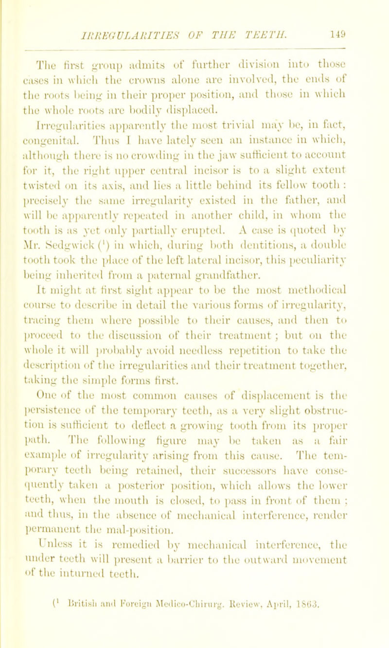 Tlie first grouj) admits of furtlier division into those cases in wliieli the crowns ah)ne are involved, tlie ends of the roots hein.u in tlieir pi-oper position, and those in wiiich tlie wliole roots are bodily dis]»laced. irrcy-ularities ap])arentl\' tlie most trivial may l)e, in fact, congenital, 'i'hns T have lately seen an instance in which, although there is no crowding in the jaw sutHcient to account for it, the i-ight up])er central incisor is to a slight extent twisted on its axis, and lies a little behind its fellow tooth : |)recisely the same irregularity existed in the father, and will l)e apparently ri'jteated in another child, in whom the tooth is as yet only jjartially erupted. A case is (|Uoted by Mr. Sedgwick (') in which, during l)oth dentitions, a tlouble tooth took the place of tiic left lateral incisor, this peculiarity being inherited from a paternal grandfather. It might at first sight appear to be the most methodical course to describe in detail the various forms of irregularity, tracing them where ])0ssiblc to tiieir causes, and then to |iroceed to the discussion of tiicir treatment ; but on the wiiolc it will ]ii-(jl)ai)ly avoid needless repetition to take the description of the irregularities and their treatment together, taking the simple forms first. One of the most common causes of disidacement is the ])ersistence of the temporary teeth, as a very slight obstruc- tion is sutHcient to deflect a growing tooth fi'om its })roi)er path. 'I'he folhjwing figure may l)e taken as a fair examjjle of irregularity arising from tins cause. 'I'iie tem- porary teeth being retained, their successors have conse- (|uently taken a posterior position, which allows tlie lower teetii, when tlie mouth is closed, to pass in frcjiit of them ; and thus, in the absence of mechanical iiiterfei'enee, render Itermanent the mal-powition. Unless it is remedied by mechanical interference, the under teeth will ])resent a barrier to the outward movement of the intiiriUMl teeth. (' Uritisli .'uid I'orcigii jMeilico-Cliinirg. Review, Ajirii, ISUJ.