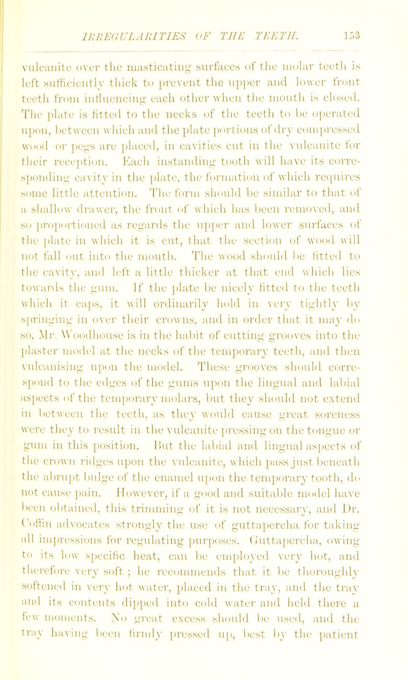 vulcanite over the masticutiiig surfaces of the innlar tcetli is left surticieutiv tiiiciv to pi-eveut the u])i)er and lower fnmt teetii fniui iuHueiiciui:- each other wiieu the inoutii is closed. The plate is htted to tiie necks of the teeth to he opei-ated upon, hetween wiiich and the plate portions of dry conipresseil wood or pcLi's are ])laced, in cavities cut in the vulcanite for their rece[)tiou. Macii instandini^- tooth will liave its corre- spondinu' cavity in the plate, the formation of which re(|nires some little attention. 'I'he form should lie similar to that <if a shallow drawei', tiie front of which has heen removed, and so proportioned as re<:ards the n]i])er and lower surfaces of tile [ilate in wliich it is cut, that the section of W(Jod will not fall (ait into tlie mouth, 'i'he wood shoidd i)e htted to tiie cavity, and left a little thicUer at that end which lies towanls tlie yum. if tlie plate he nicely Htted to tiii' teeth which it caps, it will ordinarily iiold in vei'v ti>;htly iiy sprinirinL;- in over tiieir crowns, and in order tiiat it may do so, Mr, ^\'oodilouse is in the liaiiit of cuttini;' grooves into the plaster mod(.'l at the necks of tiie temporary teetli, ami then vulcanising uiiou tiie model. Tliese grooves sluuild corre- siKnid to tiie edges of tiie gums upon tiie lingual and labial aspects of tiie temporary molars, lint tiiey siiould not extend in l)etween tlie teetii, as tiiey would cause great soreness were tliey to result in the vulcanite ]iressingon the tongue or gum in this ])osition. ihit tiie labial and lingual asjiects of the ci-own ridges upon tlie vulcanite, wliicii jiass just lieiieatli the alirupt i)ulge of tlie enamel u|)ou the temporary tooth, di> not cause pain. However, if a good and suitalile model have l>een olitained, tliis trimming of it is not necessary, and Dr. ('ottin advocates strongly the use of guttapercha for taking- all impressions for regulating purposes. (Jntta|)ercha, owing to its low specific heat, can be employed very hot, and therefore very soft ; lie recommends that it !>e tliorougldy softened in very hot water, jilaced in tlu^ tray, and tiie ti'ay and its coiitc-nts dipped into cold water and liehl there a few moments. No i^reat excess should be used, and the tray liaviug been tirmly jiressed up, best by the patient