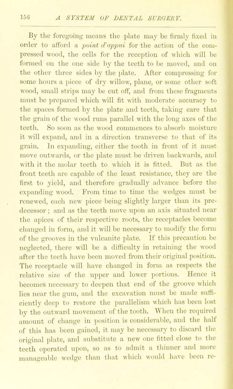 By the foregoing- means the plate may be firmly fixed in order to aff'ord a 2^oint d'appui for the action of the com- pressed wood, the cells for the recejjtion of -which will be formed on the one side by the teeth to be moved, and on the other three sides by the ])late. After compressing for some honrs a piece of dry willow, plane, or some other soft wood, small strips may be cut off, and from these fragments must be prepared which will fit with moderate accuracy to the spaces formed by the jilate and teeth, taking care that the grain of the wood runs parallel with the long axes of the teeth. So soon as the wood commences to absorb moisture it will expand, and in a direction transverse to that of its grain. In expanding, either the tooth in front of it must move outwards, or tlie plate must be driven backwards, and with it the molar teeth to which it is fitted. But as the front teeth are capable of the least resistance, they are the first to yield, and therefore gradually advance before the expanding Avood. From time to time the wedges miist be renewed, each new piece being slightly larger than its pre- decessor ; and as the teeth move upon an axis situated near tlie apices of their respective roots, the receptacles become changed in form, and it will be necessary to modify the fonn of the grooves in the vulcanite plate. If tliis precaution be neglected, there will be a difliculty in retaining the wood after the teeth have been moved from their original position. The receptacle will have changed in form as respects the relative size of the upper and lower portions. Hence it becomes necessary to deepen that end of the groove which lies near the gum, and the excavation must be made suffi- ciently deep to restore the parallelism which has been lost by the outward movement of the tooth. When the required amount of change in position is considerable, and the half of this has been gained, it may be necessary to discard the original plate, and substitute a new one fitted close to the teeth operated upon, so as to admit a thinner and more manageable wedge than that which would have been re-