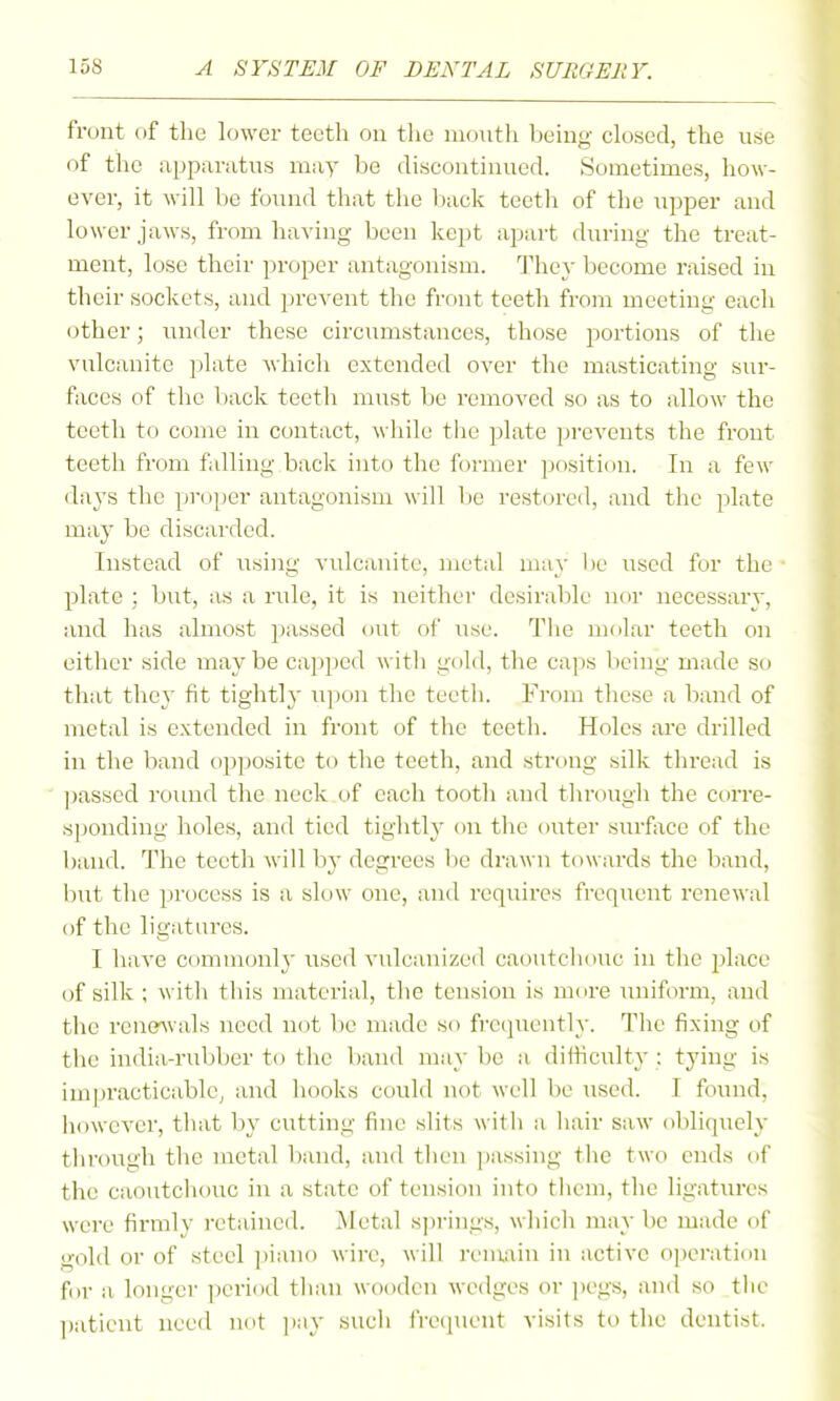 front of the lower teeth on the month being closed, the use of the apparatus may be discontinued. Sometimes, how- ever, it will Vie found that the l)ack teeth of the upper and lower jaws, from having been kept apart during the treat- ment, lose their proper antagonism. They become raised in their sockets, and prevent the front teeth from meeting each (jther; under these circmnstances, those portions of the vulcanite plate which extended over the masticating sur- faces of the back teeth must be removed so as to allow the teeth to come in contact, while tiic plate prevents the front teeth from falling back into the former jjosition. In a few days the proper antagonism will lie restored, and the plate may be discarded. Instead of using vidcanite, metal may be used for the plate ; but, as a rule, it is neither desirable nor necessary, and has almost pa.ssed out of use. The molar teeth on either side maybe capped with gold, the caps being made so that they fit tightly ^ipon the teeth. From these a band of metal is extended in front of the teeth. Holes are drilled in the band opposite to the teeth, and strong silk thread is passed round the neck of each tooth and through the corre- sponding holes, and tied tightly on the outer surface of the band. The teeth will by degrees l)e drawn towards the band, but the process is a slow one, and requires frequent renewal of the ligatures. I have commonly used vulcanized caoutcliouc in the place of silk ; witli this material, the tension is more uniform, and the reue'Avals need not be made so frequently. The fixing of the india-rubber to the band may be a difficulty : tying is impracticable, and hooks could not well be used. I found, liowevcr, that by cutting fine slits wit li a liair saw obliquely through the metal band, and then passing the two ends of the caoutchouc in a state of tension into them, the ligatures were firmly i-etained. Metal s])i-ings, which may be made of gold or of steel ]iiano wire, will remain in active operation for a longer period than wooden wedges or i)egs, and so the patient need not ])ay such frecpient visits to the dentist.