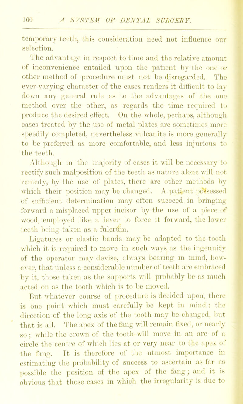 tcmponuy teeth, tliis considerati(JU need not influence our selection. The advantage in respect to time and the relative amount of inconvenience entailed upon the patient by the one or other method of procedure must not be disregarded. The ever-varj'ing character of the cases renders it dithcidt to lay down any general rule as to the advantages of the (me method over the other, as regards the time required to produce the desired eflFect. On the whole, perhaps, although cases treated by the use of metal plates are sometimes more speedily completed, nevertheless vulcanite is more generally to be preferred as more comfortable, and less injurious t the teeth. Although in the majority of cases it Avill be necessary to rectify sucli malposition of the teeth as nature alone will not remed}', by the use of plates, there are other methods by which their position may be changed. A patient po'^sessed of sutficient determination may often succeed in bringing forward a misplaced upper incisor by the use of a piece of wood, emploj^ed like a lever to force it forward, the lower teeth being fallen as a ftilcrAm. Ligatures or elastic bands may be adapted to the tooth which it is rerpiircd to move in such ways as the ingenuity of the operator may devise, always bearing in mind, ever, tliat unless a considerable number of teeth are embraced by it, those taken as the supports will proljably be as much acted on as tlie tooth which is to be moved. But whatever course of procedure is decided upon, there is one point wliich must carefully be kept in mind : tlie direction of the long axis of the tooth may be changed, but that is all. The of tlie fang will rem;un fixed, or nearly so; while the crown of the tooth will move in an arc of a circle the centre of which lies at or very near to the apex of the fang. It is therefore of the utmost importance in estimating the proliability of success to ascertain as far as possible the position of the a])ex of the fang; and it is obvious that those cases in which the irregularity is due to