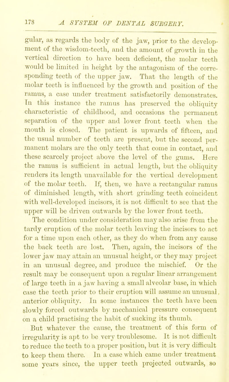 gular, as regards the body of the jaw, prior to the develop- ment of the wisdom-teeth, and the amount of groM-th in the vertical direction to have been deficient, the molar teeth wonld be limited in height by the antagonism of the corre- sponding teeth of the upper jaw. That the length of the molar teeth is inflaenced by the growth and position of the ramus, a case under treatment satisfactorily demonstrates. In this instance the ramus has preserved the obliquity characteristic of childhood, and occasions the permanent separation of the upper and lower front teeth when the mouth is closed. Tiie patient is upwards of fifteen, and the usual number of teetli are present, but the second per- manent molars are the only teeth that come in contact, and these scarcely project above the level of the gums. Here the ramus is sufficient in actual lengtli, but the obliquity renders its length unavailable for the vertical develoi^ment of the molar teeth. If, tlien, we have a rectangular ramus of diminished length, with short grinding teeth coincident with well-developed incisors, it is not difficult to see that the uiDper will be driven outwards by the lower front teeth. The condition under consideration may also arise from the tardy eruption of the molar teeth leaving the incisors to act for a time upon each other, as they do when from any cause the back teeth are lost. Then, again, the incisors of the lower jaw may attain an ixnusual height, or they may jJroject in an unusual degree, and produce the mischief. Or the result may be consequent upon a regular linear arrangement of large teeth in a jaw having a small alveolar base, in which case the teeth prior to their eruption will assume an unusual, anterior obliquity. In some instances the teeth have been slowly forced outwards by mechanical pressure consequent on a child practising the habit of sucking its thumb. But whatever the cause, the treatment of this form of in-egularity is apt to be very troublesome. It is not difficult to reduce the teeth to a proper position, but it is very difficidt to keep them there. In a case which came under treatment some years since, the upper teeth projected outwards, so