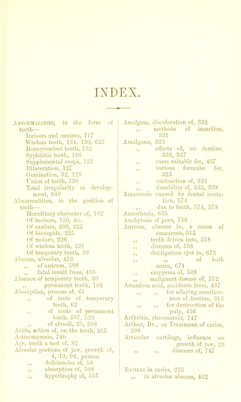 INDEX. AnsoRMALiTiES, in the form of teeth— Incisors and canines, 117 ^^'isdoMl teetli, 124, 130, 62.'. Iloneyconibcd teeth. 132 Sypliilitic teeth, 13d Supijleniental cnsps, 121 Dihiceration, 12 (iemination, 32, 128 Union of teeth, 13U Total irrcjcularity in develop- ment, 0-10 Abnormalities, in the position of teeth— Hereditary character of, 102 Of incisors, 150, &c. Of canines, 209, 223 Of bicuspids, 225 Of molars, 226 Of wisdom teeth, 22S Of temporary teeth, 30 Abscess, alveolar, 452 ,. of antrum, 508 ,, fatal result from, 438 Absence of temporary teeth, 30 ,, permanent teeth, 102 Absorption, process of, 61 ., of roots of temporary tcetli, 62 ,, of I'oots of pernuancnt teeth. 507, 520 of alveoli, 25, 508 Acids, action of, on the teeth, 265 Actinomycosis, 740 Ai;o, teeth a test of, 82 Alveolar portions of jaw, growth of, 4, 19, 92, pussim ,, deficiencies of, 58 ,, absorption of, 508 hypcrtropliy of, 515 Amalgam, discoloration of, 332 ,, methods of insertion, 331 Amalgams, 323 ,, cfl'ects of, on dentine, 333, 337 ,, cases suitable for, 407 ,, various formuhc for, 325 ,, contraction of, 324 ,, durability of, 333, 338 Amaurosis caused by dental irrita- tion, 574 ,, due to teeth, 574, 578 Anaisthcsia, 035 Anchylosiis of jaws, 746 Antrum, .abscess in, a cause of amauroses, 515 ,, teelh driven into, 518 ,, diseases of, 508 ,, dectigerous cyst in, 673 ,, ,, of both antra, 674 ,, empyema of, 508 ,, malign.ant disea.se of, 512 Arseuious acid, accidents from, 437 ,, ,, for allaying sensitive- ness of dentine, 313 ,, ,, for destruction of the jmlp, 436 Arthritis, rheumatoid, 747 Arthur, Dr., on Treatment of caries, 298 Articular cartilage, influence on growth of jaw, 20 ,, diseases of, 7i7 V.AOiiJ,! in caries, 255 ,, in alveolar abscess, 462