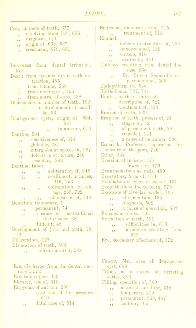 Cyst, at roots of teeth, 677 ,, involving lower jaw, 608 ,, diagnosis, 071 ,, origin of, 004, 0C7 ,, treatment, 079, 681 Dkafness from dental irritation, .'.72 Death from pvieniia after tooth ex- traction, 155 ,, from tetanns, 508 ,, from meningitis, 455 ,, from antral abscess, 438 Deficiencies in niimlier of teeth, 10- ,, in development of maxil- la;, 96 Dentigerous cysts, origin of, 064, 607 ,, ,, in antrum, 073 Dentine, 534 ,, sensitiveness of, 314 ,, globular, 287 ,, interglobular spaces in, 287 ,, defects in structure, 286 ,, secondary, 292 Dentinal tubes, ,, ,, obliteration of, 248 ,, ,, swelling of, in caries, 246, 253 ,, ,, obliteration in old age, 268, 722 ,, ,, calcification of, 248 Dentition, temporary, 1 ,, permanent, 74 ,, a cause of constitutional disturbance, 38 difficult, 48 Development of jaws and teeth, IS, 93 Dilaceration, 127 Dislocation of teeth, 580 ,, relixation after, 588 LvK. discharge from, in dental neu- ralgia, 572 Ei'entulous jaws, 93 Klivator, use of, 016 Enpyema of antrum, 508 ,, case ciiused by iiressure, 510 ,, fatal case of, 514 Empyema, amaurosis from, 515 ,, treatment of, 513 Enamel, ,, defects in structure of, 2S I ,, honeycombed, 132 ,, cutters, 310 ,, fissures in, 284 Epilepsy, resulting from dentiU dis- e;ise, 566 ,, Dr. IJrown Seijuanrs ex- periments on, 565 Epileptiform tic, 540 Epithelioma, 737. 744 Epulis, tooth in centre of. ,, description of, 721 ,, treatment of, 728 Erosion of teeth, 529 Eruption of teeth, process of, 33 ,, stages in, 42 ,, of permanent teeth, 72 ,, retarded, 141 ,, a cause of neuralgia, 536 Esmarch, Professor, operation for closure of the jaws, 746 Ether, 634 Eversion of incisors, 177 ,, lower jaw, 176 Exanthematous necrosis, 489 Excivatoi-s, form of, 310 Exfoliation of edges of socket, 437 Exophthalmos due to teeth, 578 Exostosis of alveolar border, 705 ,, of cementum, 495 ,, diagnosis, 502 ,, a cause of neuralgia, 503 Exjjansion-plates, 192 Extraction of teeth, 591 ,, difficulties in, 618 ,, accidents resulting from. 622 Eye, .secondary aflections of, 572 Fears, Mr., case of dentigerous cyst, 669 Filing, as a means of arresting caries, 300 Filling, ojicration of, .TOO ,, maleri.ils used for, 316 ,, temporary, 319 ,, psrmauent, 368, 407 ,, contour, 405