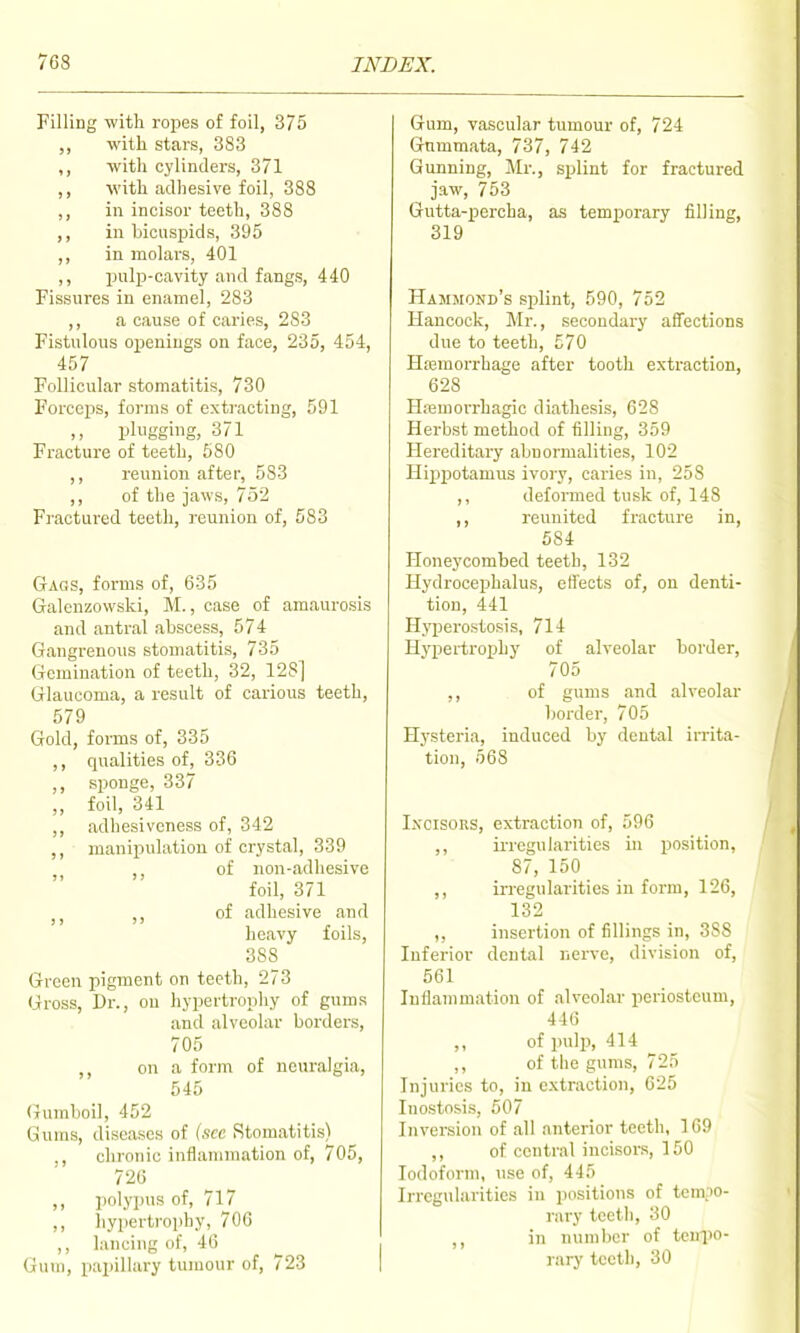 Filling with ropes of foil, 375 ,, with stars, 383 ,, with cylinders, 371 ,, ■with adhesive foil, 388 ,, in incisor teeth, 388 ,, in bicuspids, 395 ,, in molars, 401 ,, pulp-cavity and fangs, 440 Fissures in enamel, 283 ,, a cause of caries, 283 Fistulous openings on face, 235, 454, 457 Follicular stomatitis, 730 Forceps, forms of extracting, 591 plugging, 371 Fracture of teeth, 580 ,, reunion after, 583 ,, of the jaws, 752 Fractured teeth, reunion of, 583 Gags, forms of, 635 Gralcnzowski, M., case of amaurosis and antral abscess, 574 Gangrenous stomatitis, 735 Gemination of teeth, 32, 128] Glaucoma, a result of carious teeth, 579 Gold, forms of, 335 ,, qualities of, 336 ,, sponge, 337 „ foil, 341 ,, adhesiveness of, 342 ,, manipulation of crystal, 339 of non-adhesive foil, 371 J J of adhesive and heavy foils, 388 Green pigment on teeth, 273 Gross, Dr., on hypertrophy of gums and alveolar borders, 705 ,, on a form of neuralgia, 545 Gumboil, 452 Gums, diseases of (sec Stomatitis) ., clironic inflammation of, 705, 726 ,, polypus of, 717 ,, hypertrophy, 706 ,, lancing of, 46 Gum, papillary tumour of, 723 Gum, vascular tumour of, 724 Gnmmata, 737, 742 Gunning, Mr., splint for fractured jaw, 753 Gutta-percha, as temporary filling, 319 Hammond's splint, 590, 752 Hancock, Mr., secondary afl!ections due to teeth, 570 Hasmorrhage after tooth extraction, 628 Hemorrhagic diathesis, 628 Herbst method of filling, 359 Hereditary abnormalities, 102 Hippotamus ivory, caries in, 25 S ,, deformed tusk of, 148 ,, reunited fracture in, 584 Honeycombed teeth, 132 Hydrocephalus, effects of, on denti- tion, 441 Hyperostosis, 714 Hypertrophy of alveolar border, 705 ,, of gums and alveolar border, 705 Hysteria, induced by dental irrita- tion, 568 Incisors, extraction of, 596 ,, irregularities in position, 87, 150 ,, irregularities in form, 126, 132 ,, insertion of fillings in, 388 Inferior dental nerve, division of, 561 Inflammation of alveolar periosteum, 446 ,, of indp, 414 ,, of tlie gums, 725 Injuries to, in extraction, 025 Inostosis, 507 Inversion of all anterior teeth, 109 ,, of central incisor.s, 150 Iodoform, use of, 445 Irregularities in positions of tempo- rary teeth, 30 ,, in number of teul)o- rary teeth, 30