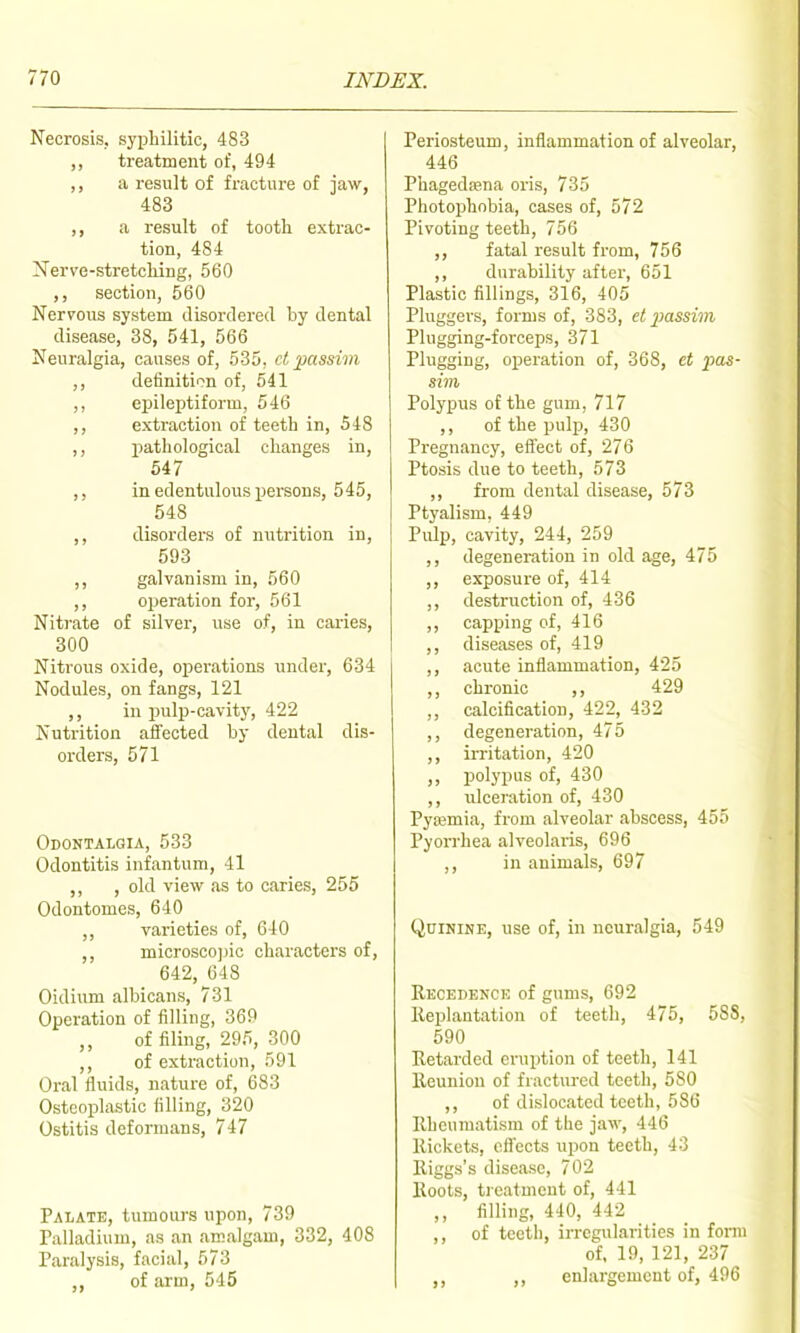 Necrosis, syphilitic, 483 ,, treatment of, 494 ,, a result of fracture of jaw, 483 ,, a result of tooth extrac- tion, 484 Xerve-stretching, 560 ,, section, 560 Nervous system disordered by dental disease, 38, 541, 566 Neuralgia, causes of, 535, ct passim ,, definition of, 641 ,, ei)ileptiform, 546 ,, extraction of teeth in, 548 ,, pathological changes in, 647 ,, in edentulous persons, 545, 548 ,, disorders of mitrition in, 593 galvanism in, 560 ,, operation for, 561 Niti-ate of silver, use of, in caries, 300 Nitrous oxide, operations under, 634 Nodules, on fangs, 121 ,, in pulp-cavit)', 422 Nutrition affected by dental dis- orders, 571 Odontalgia, 533 Odontitis infantum, 41 ,, , old view as to caries, 255 Odontomes, 640 varieties of, 640 microscojjic characters of, 642, 648 Oidium albicans, 731 Operation of filling, 369 of filing, 295, 300 ,, of extraction, 591 Oral fluids, nature of, 683 Osteoplastic filling, 320 Ostitis deformans, 747 Palate, tumours upon, 739 Palladium, as an amalgam, 332, 408 Paralysis, facial, 673 of arm. 545 Periosteum, inflammation of alveolar, 446 Phagedfena oris, 735 Photophobia, cases of, 572 Pivoting teeth, 756 ,, fatal result from, 756 ,, durability after, 651 Plastic fillings, 316, 405 Pluggers, forms of, 383, et passim Plugging-fcreeps, 371 Plugging, operation of, 368, ct pins- sim Polypus of the gum, 717 ,, of the pulp, 430 Pregnancy, elfect of, 276 Ptosis due to teeth, 573 ,, from dental disease, 573 Ptyalism. 449 Pulp, cavity, 244, 259 ,, degeneration in old age, 475 ,, exposure of, 414 ,, destruction of, 436 ,, capping of, 416 ,, diseases of, 419 ,, acute inflammation, 425 ,, chronic ,, 429 ,, calcification, 422, 432 ,, degeneration, 475 ,, irritation, 420 ,, polypus of, 430 ,, ulceration of, 430 Pyajmia, from alveolar abscess, 455 Pyorrhea alveolaris, 696 ,, in animals, 697 Quinine, use of, in neuralgia, 549 Recedence of gums, 692 lleplantation of teeth, 475, 588, 590 Retarded eruption of teeth, 141 Reunion of fractured teeth, 580 ,, of dislocated teeth, 586 Rheumatism of the jaw, 446 Rickets, ofi'ects upon teeth, 43 Riggs's disease, 702 Roots, treatment of, 441 ,, filling, 440, 442 ,, of teeth, irregularities in form of. 19, 121, 237 ,, enlargement of, 496