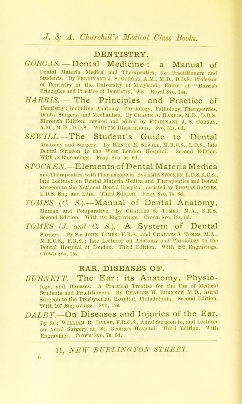 DENTISTRY. GORGAS. — Dental Medicine : a Manual of Dental Materia Moiiica ami Thoiapoutics, for rnvctitionere ami Students. By Kekwnanp J. S. Oougas, A.il., M.D., U.D.S., I'rofessor of Dentistry in the Vnivereity of Maryland; Editor of  Harris's Principles and I'l-iictice of Dentistry,  Ac. Koyal Svo, 14s. HAimiS. — The Principles and Practice of Dentistry; including Ajiatomy, Physiology, Pathology, Therapeutics, Dental Surgery, and Mechanism. l!y Chapin A. Uakius, il.D., D.D.S. Eleventh Edition, revised and editoil by Kkrpinanp J. S. GORQAS, A.M., M.D.. D.D.S. With TSO Illustrations. Svo, Sis. lid. SEWILL.—The Student's Guide to Dental Anatomy and Smgery. By Henuy E. Sewili., M.R.C.S., L.D.S., lato Dental Siu-geon to the West London Hospital. Second Edition. With 78 Engi'aviugs. Fcap. Svo, 5s. Gd. STOCKJEN.—Klements of Dental Materia Medica and Therapeutics, « ith PharmacopaMa Ty.! ames Stockkx, I..D..-!.1;.C.S., late Lectiu-er ou Dental Materia Jledica and Therapeutics and Dental Surgeon to the Xational Dental Hospital; assisteil by Thomas Gappes, L.D.S. Eng. and Edin. Tliird Edition. Kcap. Svo, 7s. Cd. TOMES (C. ^.).—Manual of Dental Anatomy, Human and Comparative. By Chaki.es S. To.mks, M.A., F.R.S. Second Edition. With 191 Engravings. Crown Svo, lis. 6d. TOMES {J. and C. S.).—A System of Dental Sm-gei-y. By Sir John Tomes, F.R.S., and Chaules S. Tomes, M.A., M.R.C.S., F.R.S. ; late Lecturer on Anatomy and Physiology to tlu- Dental Hospital of London. Third Edition. With 292 Engravings. CrowTi Svo, los. EAR, DISEASES OF. BURNETT.—The Ear: its Anatomy, Physio- logy, and Diseases. A Practical Treatise for the Use of Medical Students and Practitioners. By CHAULES H. Buknett, M.D., Aural Surgeon to the Presbyterian Hospital, Philadelphia. Second Edition. With 107 Engravings. Svo, ISs. DALBY.—On Diseases and Injuries of the Ear. By Sir W^illiam B. Dalby, F.R.C.S., Aiiral Sui-gcon to, and Lecturer on Aural Sui-gery at, St. George's Hospital. Third Edition. With Engravings. Crown Svo. 78. 6d.