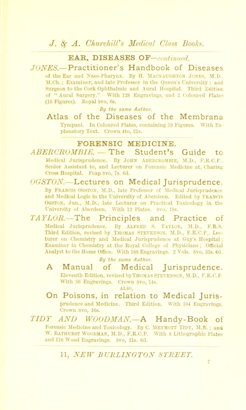 EAR, DISEASES OY—rontinued. JONES.—Practitioner's Handbook of Diseases of the Ear aii'l Niiso-I'liaiyiix. liy II. Macnait.hton J(ink'-'. M.D.. M.C'h.; Examiner, ami late Professor in the (Queen's rniversity : and Surgeon to the Cork Ojjhthalmic and Aural Hospital. Third Kditiori of Aural .Surgery. With 128 Engravings, and 2 Coloured i'latcn (16 Figures). K<jyal 8vo, Ob. By the same Author. Atlas of the Diseases of the Membrana ■r)7npaiii. In Coloured I'lates, eontainint; .=iO Kigui'es. With Kx planatory Text. Crown 4to, 21s. FORENSIC MEDICINE. ABERCROMBIK. — The Student's Guide to Medical .lurisprudence. By John Abercrombie, M.D., F.K.C.l'.. Senior Assistant to, and Lecturer on Forensic Medicine at, Charinp Cross Hospital. Fcap bvo, 78. 6d. OGSTON.—Lectures on Medical Jurisprudence. By Francis OostuN, M.O., late I'roicssor k\ .M(.clical Jurisprudence and -Medical Logic in the University of Al)erdeen. Edited by Francis OGSTON, Jmi., M.U., late Lecturer on Practic.il Toxicology in the University of Aberdeen. Witli 12 I'lates. svo, ISs. TAYLOR.—Th.^ Principles and Practice of Medical Jurispnidence. By ALFRED .S. Tavlor, M.D., F.R.S. Third Edition, revised by Thomas .Stevenson, M.D., F.R.C.P., Lec- turer on Chemistry and Medical Jurispnidence at Guy's Hospital : Examiner in Chemistry at the Royal College of Physicians; (Jffici.ll Analyst to the Home Office. With 1S8 Engi-a\ings. 2 Vols. Svo, 31s. Cil. By the same Author, A Manual of Medical Jurisprudence. Eleventh Edition, revLsed by Thomas STEVENSON, M.D., F.R.C.P. With of; Eii^Tavings. Crown bvo, l-)s. On Poisons, in relation to Medical Juris- prudence and Medicine. Third Edition. With 104 Engrarings. Crown Svo, IGs. TIDY AND WOODMAN.—A Handy-Book of Forensic Medicine and To.xicology. By C. MEYMOTT TiBV, .M.B. ; and W. Bathurst Woodman, M.D., F.R.C.P. With S Lithographic Plates and 110 Wood Engravings. Svo, 3l8. fld.