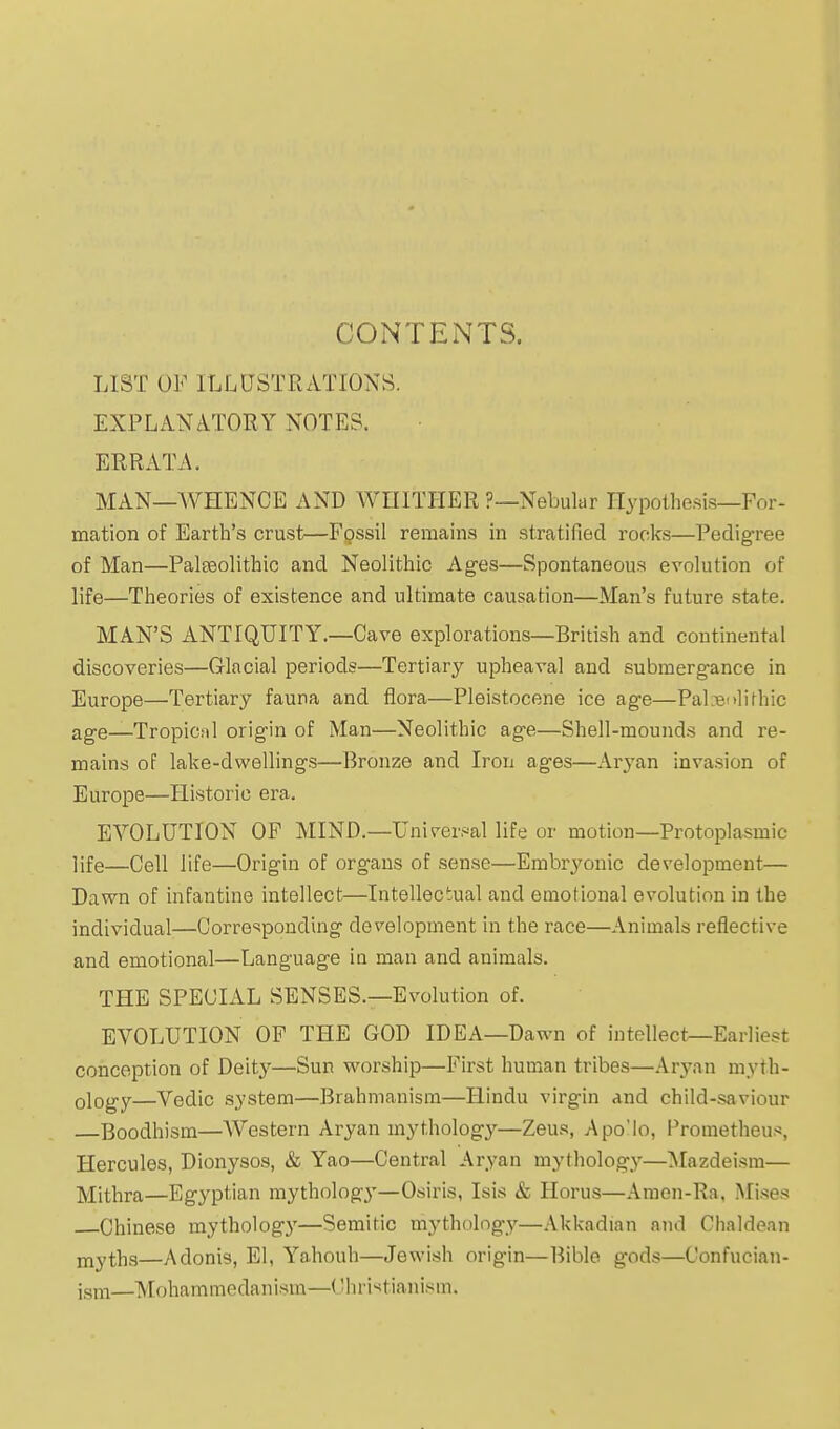 CONTENTS. LIST OF ILLUSTRATIONS. EXPLANATORY NOTES, ERRATA. MAN—AVHENCE AND WHITHER ?—Nebular Hypothesis—For- mation of Earth's crust—Fpssil remains in stratified rocks—Pedigree of Man—Paleeolithic and Neolithic Ages—Spontaneous evolution of life—Theories of existence and ultimate causation—Man's future state. MAN'S ANTIQUITY.—Cave explorations—British and continental discoveries—Glacial periods—Tertiary upheaval and subraergance in Europe—Tertiary fauna and flora—Pleistocene ice age—PaL^nlirhic age—Tropical origin of Man—Neolithic age—Shell-mounds and re- mains oP lake-dwellings—Bronze and Iron ages—Aryan invasion of Europe—Historic era. EVOLUTION OF MIND.—Universal life or motion—Protoplasmic life—Cell life—Origin of organs of sense—Embryonic development— Dawn of infantine intellect—Intellectual and emotional evolution in the individual—Corresponding development in the race—Animals reflective and emotional—Language ia man and animals. THE SPECIAL SENSES.—Evolution of. EVOLUTION OF THE GOD IDEA—Dawn of intellect—Earliest conception of Deity—Sun worship—First human tribes—Aryan myth- ology—Vedic system—Brahmanism—Hindu virgin and child-saviour —Boodhism—Western Aryan mythology—Zeus, Apo'lo, Prometheus, Hercules, Dionysos, & Yao—Central Aryan mytholog.y—Mazdeism— Mithra—Egyptian mytholog}'—Osiris, Isis & Horus—Araen-Ra, Mises Chinese mythology—Semitic mythology—Akkadian and Chaldean jnyths—Adonis, El, Yahouh—Jewish origin—Bible gods—Confucian- igni—Mohammedanism—('hristianism.