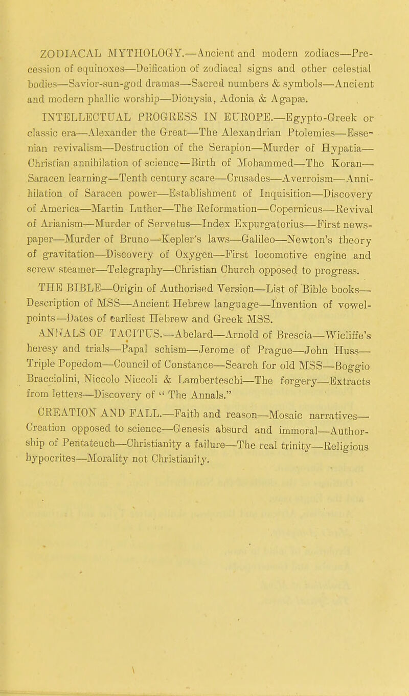 ZODIACAL MYTHOLOGY.—/Vncionfc and modern zodiacs—Pre- cession of ecjuinoxes—Deilication of zodiacal signs and other celestial bodies—Savior-sun-g-od dramas—Sacredl numbers & symbols—Ancient and modern phallic worship—Diouysia, Adonia & Agapaa. INTELLECTUAL PROGRESS IN EUROPE.—Egypto-Greek or classic era—Alexander the Great—The Alexandrian Ptolemies—Esse- nian revivalism—Destruction of the Berapion—Murder of Hypatia— Christian annihilation of science—Birth of Mohammed—The Koran— Saracen learning—Tenth century scare—Crusades—Averroism—Anni- hilation of Saracen power—Establishment of Inquisition—Discovery of America—Martin Luther—The Reformation—Copernicus—Revival of Arianism—Murder of Servetus—Index Expurgatorius—First news- paper—Murder of Bruno—'Kepler's laws—Galileo—Newton's theory of gravitation—Discovery of Oxygen—First locomotive engine and screw steamer—Telegraphy—Christian Church opposed to progress. THE BIBLE—Origin of Authorised Version—List of Bible books- Description of MSS—/\ncient Hebrew language—Invention of vowel- points—Dates of earliest Hebrew and Greek MSS. ANlfALS OF TACITUS.—Abelard—Arnold of Brescia—Wicliffe's heresy and trials—Papal schism—Jerome of Prague—John Huss— Triple Popedom—Council of Constance—Search for old MSS—Boo-o-io Bracciolini, Niccolo Niccoli & Lamberteschi—The forgery—Extracts from letters—Discovery of  The Annals. CREATION AND FALL.—Faith and reason—Mosaic narratives- Creation opposed to science—Genesis absurd and immoral—Author- ship of Pentateuch—Christianity a failure—The real trinity Religious hypocrites—Morality not Christianity. \