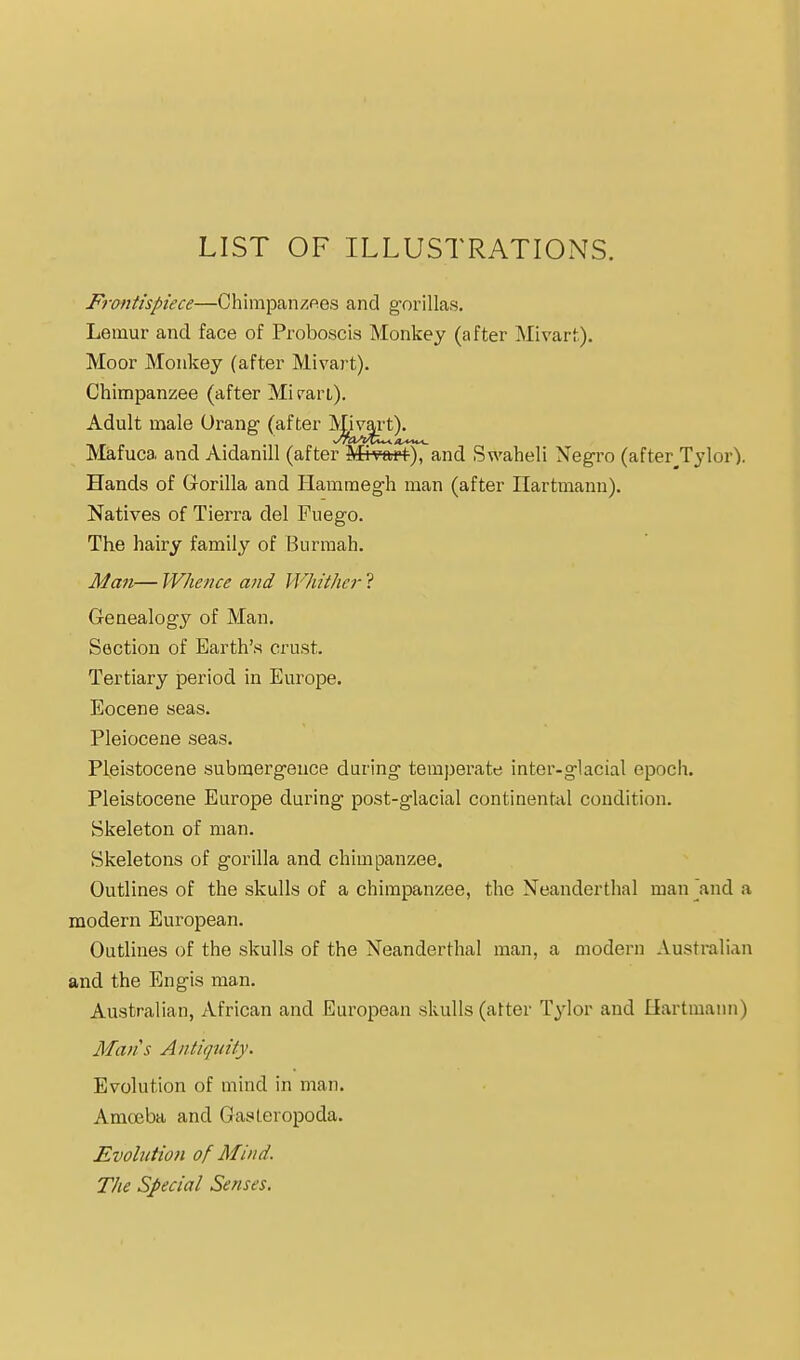 LIST OF ILLUSTRATIONS. pTontispiece—Chirapanzftes and g-orillas. Lemur and face of Proboscis Monkey (after Mivart). Moor Monkey (after Mivart). Chimpanzee (after Mi ran). Adult male Orang (after Mivart). Mafuca and Aidanill (after MiVart), and Swaheli Negro (after__Tylor). Hands of Gorilla and Hammegh man (after Ilartmann). Natives of Tierra del Fuego. The hairy family of Burraah. Man— Whence afid Whithei- ? Genealogy of Man. Section of Earth's crust. Tertiary period in Europe. Eocene seas. Pleiocene seas. Pleistocene submergence daring temperate inter-glacial epoch. Pleistocene Europe during post-glacial continent<il condition. Skeleton of man. Skeletons of gorilla and chimpanzee. Outlines of the skulls of a chimpanzee, the Neanderthal man ^and a modern European. Outlines of the skulls of the Neanderthal man, a modern Australian and the Engis man. Australian, African and European skulls (atter Tylor and liartmann) Mans Antitpdty. Evolution of mind in man. Amceba and Gasteropoda. Evolution of Mind. The Special Senses.