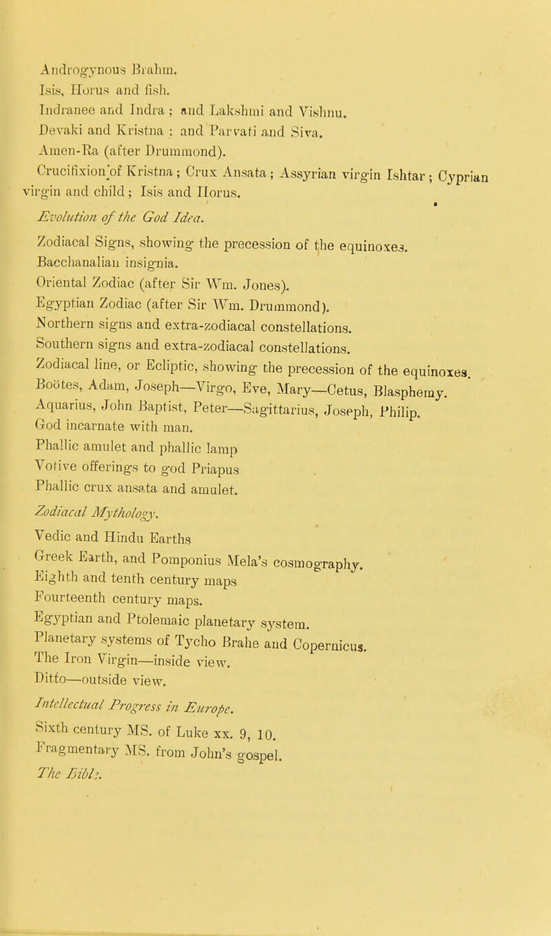 Androgynous Biahra. Isis, Hoi'us and fish. Indranee and Indra ; and Lakshnii and Viishnu. Devaki and Kristna : and Parvati iind Sira. Amen-Ra (after Drummond). Crucifixionof Kristna; Crux Ansata; Assyrian virgin Ishtar; Cyprian virgin and child ; Isis and Ilorus. Evolution of the God Idea. Zodiacal Signs, showing the precession of the equinoxea. Bacclianaliaii insignia. Oriental Zodiac (after Sir Wm. Jones). Egyptian Zodiac (after Sir Wm. Drummond), I^orthern signs and extra-jiodiacal constellations. Southern signs and extra-zodiacal constellations. Zodiacal line, or Ecliptic, showing the precession of the equinoxes. Bootes, Adam, Joseph—Virgo, Eve, Mary—Cetus, Blasphemy. Aquarius, John Baptist, Peter—Sagittarius, Joseph, Philip. God incarnate with man. Phallic amulet and phallic lamp VoHve offerings to god Priapus Phallic crux ansata and amulet. Zodiacal Mythology. # Vedic and Hindu Earths Greek Earth, and Pomponius Mela's cosmography. Eighth and tenth century maps Fourteenth century maps. Egyptian and Ptolemaic planetary system. Planetary systems of Tycho Brahe and Copernicus. The Iron Virgin—inside view. Ditto—outside view. Intellectual Progress in Europe. Sixth century MS. of Luke xx. 9, 10. Fragmentary MS. from John's gospel. The Bibl:.