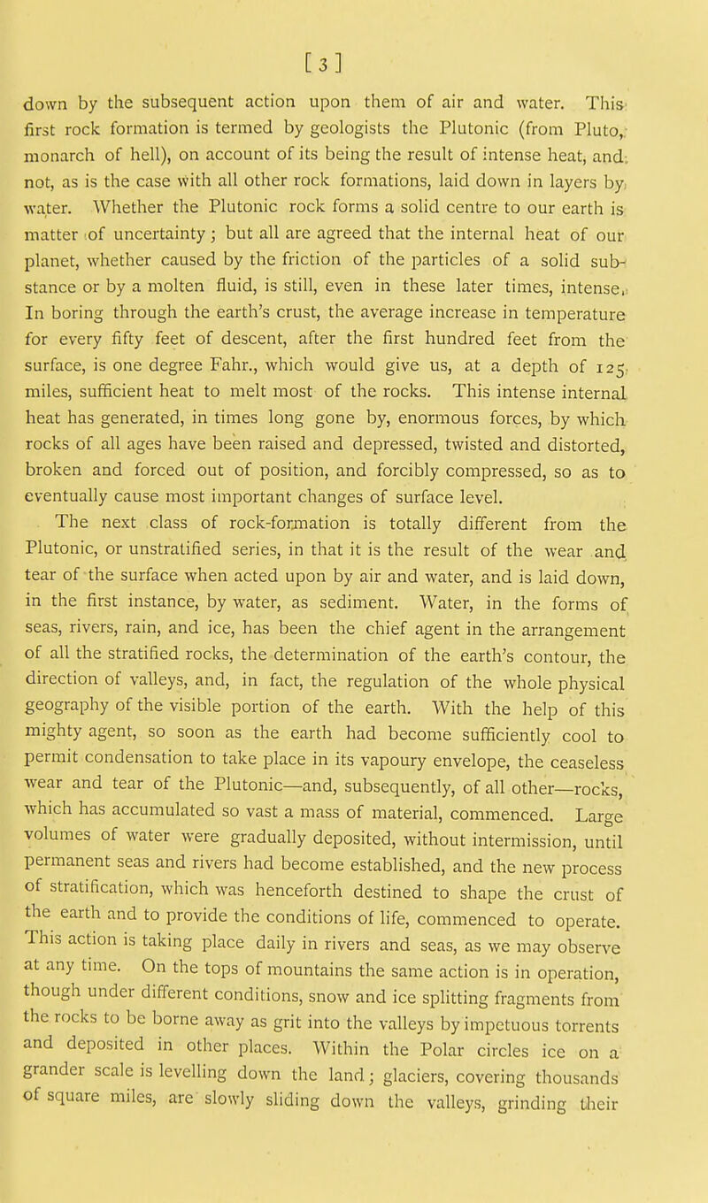 [3] down by the subsequent action upon them of air and water. This' first rock formation is termed by geologists the Plutonic (from Pluto,; monarch of hell), on account of its being the result of intense heat, and-, not, as is the case with all other rock formations, laid down in layers by, water. Whether the Plutonic rock forms a solid centre to our earth is matter of uncertainty; but all are agreed that the internal heat of our planet, whether caused by the friction of the iDarticles of a solid sub^ stance or by a molten fluid, is still, even in these later times, intense,; In boring through the earth's crust, the average increase in temperature for every fifty feet of descent, after the first hundred feet from the surface, is one degree Fahr., which would give us, at a depth of 125. miles, sufficient heat to melt most of the rocks. This intense internal heat has generated, in times long gone by, enormous forces, by which rocks of all ages have been raised and depressed, twisted and distorted, broken and forced out of position, and forcibly compressed, so as to eventually cause most important changes of surface level. The next class of rock-foranation is totally different from the Plutonic, or unstratified series, in that it is the result of the wear and. tear of the surface when acted upon by air and water, and is laid down, in the first instance, by water, as sediment. Water, in the forms of seas, rivers, rain, and ice, has been the chief agent in the arrangement of all the stratified rocks, the determination of the earth's contour, the direction of valleys, and, in fact, the regulation of the whole physical geography of the visible portion of the earth. With the help of this mighty agent, so soon as the earth had become sufficiently cool to permit condensation to take place in its vapoury envelope, the ceaseless wear and tear of the Plutonic—and, subsequently, of all other—rocks, which has accumulated so vast a mass of material, commenced. Large volumes of water were gradually deposited, without intermission, until permanent seas and rivers had become established, and the new process of stratification, which was henceforth destined to shape the crust of the earth and to provide the conditions of life, commenced to operate. This action is taking place daily in rivers and seas, as we may observe at any time. On the tops of mountains the same action is in operation, though under different conditions, snow and ice splitting fragments from' the rocks to be borne away as grit into the valleys by impetuous torrents and deposited in other places. Within the Polar circles ice on a grander scale is levelling down the land; glaciers, covering thousands of square miles, are slowly sliding down the valleys, grinding Uieir