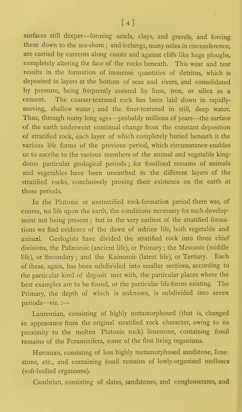 [4] surfaces still deeper—forming sands, clays, and gravels, and forcing these down to the sea-shore; and icebergs, many miles in circumference, are carried by currents along coasts and against cliffs like huge ploughs, completely altering the face of the rocks beneath. This wear and tear results in the formation of immense quantities of detritus, which is deposited in layers at the bottom of seas and rivers, and consolidated by pressure, being frequently assisted by lime, iron, or silica as a cement. The coarser-textured rock has been laid down in rapidly- moving, shallow water; and the finer-textured in still, deep water. Thus, through many long ages—probably millions of years—the surface of the earth underwent continual change from the constant deposition of stratified rock, each layer of which completely buried beneath it the various life forms of the previous period, which circumstance enables us to ascribe to the various members of the animal and vegetable king- doms particular geological periods; for fossilised remains of animals and vegetables have been unearthed in the different layers of the stratified rocks, conclusively proving their existence on the earth at those periods. In the Plutonic or unstratified rock-formation period there was, of course, no life upon the earth, the conditions necessary for such develop- ment not being present; but in the very earliest of the stratified forma- tions we find evidence of the dawn of mirine life, both vegetable and animal. Geologists have divided the stratified rock into three chief divisions, the Palaeozoic (ancient life), or Primary; the Mesozoic (middle life), or Secondary; and the Kainozoic (latest life), or Tertiary. Each of these, again, has been subdivided into smaller sections, according to the particular kind of deposit met with, the particular places where the best examples are to be found, or the particular life-forms existing. The Primary, the depth of which is unknown, is subdivided into seven periods-—viz. :— Laurentian, consisting of highly metamorphosed (that is, changed in appearance from the original stratified rock character, owing to its proximity to the molten Plutonic rock) limestone, containing fossil remains of the Foraminifera, some of the first living organisms. Huronian, consisting of less highly metamorphosed sandstone, lime- stone, etc., and containing fossil remains of lowly-organised molluscs (soft-bodied organisms). Cambrian, consisting of slates, sandstones, and conglomerates, and