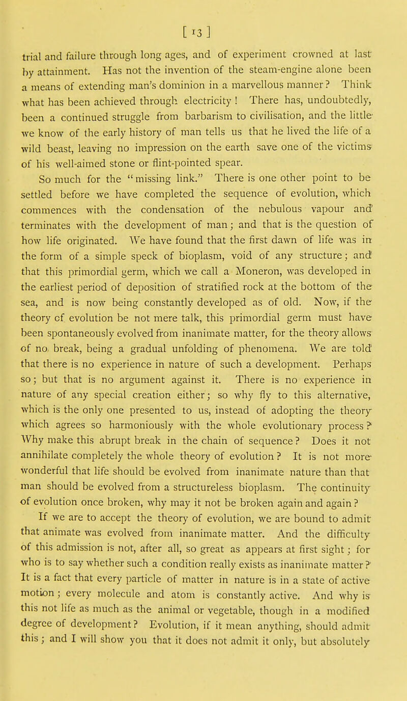 [13] trial and failure through long ages, and of experiment crowned at last by attainment. Has not the invention of the steam-engine alone been a means of extending man's dominion in a marvellous manner? Think what has been achieved through electricity ! There has, undoubtedly, been a continued struggle from barbarism to civilisation, and the little we know of the early history of man tells us that he lived the life of a wild beast, leaving no impression on the earth save one of the victims of his well-aimed stone or flint-pointed spear. So much for the  missing hnk. There is one other point to be settled before we have completed the sequence of evolution, which commences with the condensation of the nebulous vapour and' terminates with the development of man; and that is the question of how life originated. We have found that the first dawn of life was in the form of a simple speck of bioplasm, void of any structure; and that this primordial germ, which we call a Moneron, was developed in the earliest period of deposition of stratified rock at the bottom of the sea, and is now being constantly developed as of old. Now, if the theory cf evolution be not mere talk, this primordial germ must have been spontaneously evolved from inanimate matter, for the theory allows of no, break, being a gradual unfolding of phenomena. We are told that there is no experience in nature of such a development. Perhaps so; but that is no argument against it. There is no experience in nature of any special creation either; so why fly to this alternative, which is the only one presented to us, instead of adopting the theory which agrees so harmoniously with the whole evolutionary process ? Why make this abrupt break in the chain of sequence ? Does it not annihilate completely the whole theory of evolution ? It is not more- wonderful that life should be evolved from inanimate nature than that man should be evolved from a structureless bioplasm. The continuity of evolution once broken, why may it not be broken again and again ? If we are to accept the theory of evolution, we are bound to admit that animate was evolved from inanimate matter. And the difficulty of this admission is not, after all, so great as appears at first sight; for who is to say whether such a condition really exists as inanimate matter? It is a fact that every particle of matter in nature is in a state of active motion ; every molecule and atom is constantly active. And why is this not life as much as the animal or vegetable, though in a modified degree of development? Evolution, if it mean anything, should admit