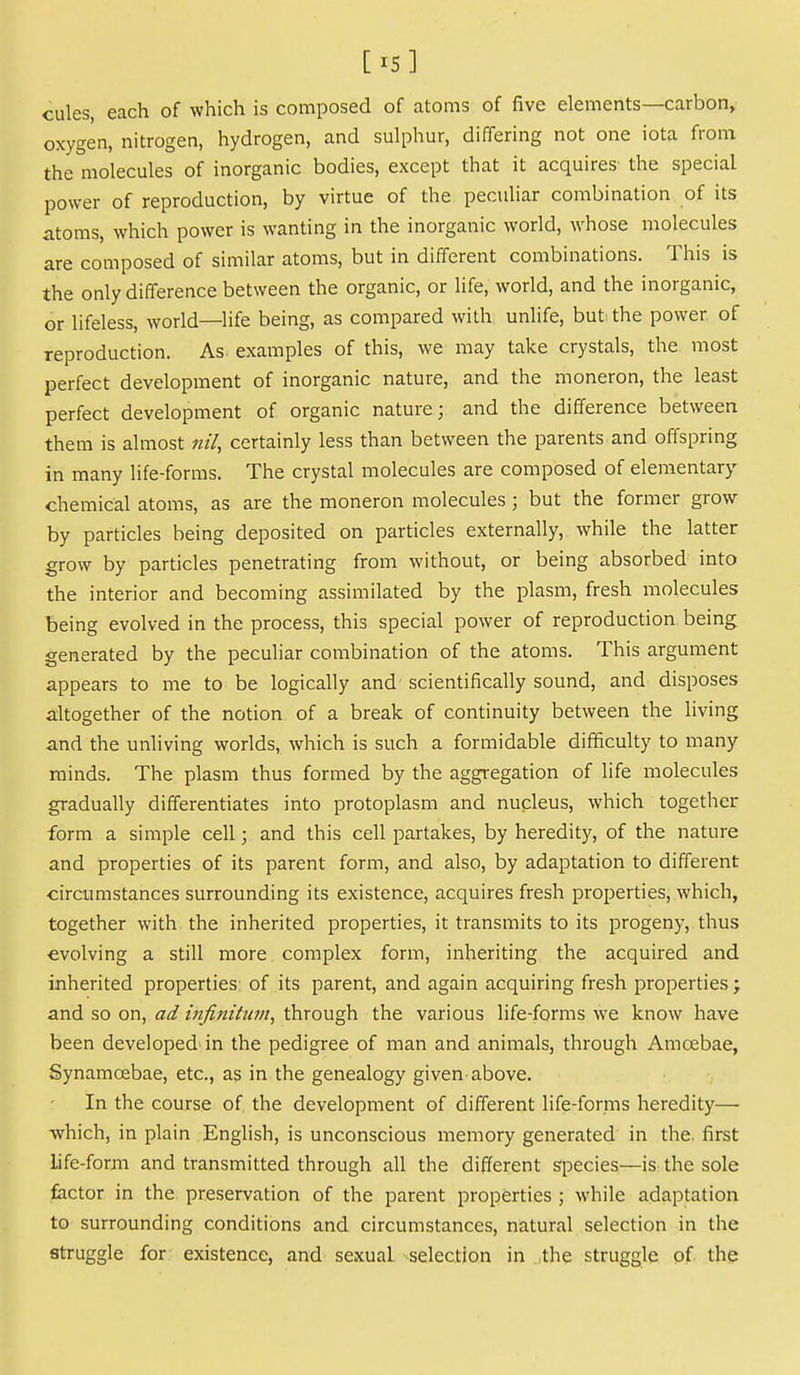 [X5] cules, each of which is composed of atoms of five elements—carbon, oxygen, nitrogen, hydrogen, and sulphur, differing not one iota from the molecules of inorganic bodies, except that it acquires the special power of reproduction, by virtue of the peculiar combination of its atoms, which power is wanting in the inorganic world, whose molecules are composed of similar atoms, but in different combinations. This is the only difference between the organic, or life, world, and the inorganic, or lifeless, world—life being, as compared with unlife, but: the power of reproduction. As examples of this, we may take crystals, the most perfect development of inorganic nature, and the moneron, the least perfect development of organic nature; and the difference between them is almost nil, certainly less than between the parents and offspring in many life-forms. The crystal molecules are composed of elementary chemical atoms, as are the moneron molecules ; but the former grow by particles being deposited on particles externally, while the latter grow by particles penetrating from without, or being absorbed into the interior and becoming assimilated by the plasm, fresh molecules being evolved in the process, this special power of reproduction being generated by the peculiar combination of the atoms. This argument appears to me to be logically and- scientifically sound, and disposes altogether of the notion of a break of continuity between the living and the unliving worlds, which is such a formidable difficulty to many minds. The plasm thus formed by the aggregation of life molecules gradually differentiates into protoplasm and nucleus, which together form a simple cell; and this cell partakes, by heredity, of the nature and properties of its parent form, and also, by adaptation to different ciramistances surrounding its existence, acquires fresh properties, which, together with the inherited properties, it transmits to its progeny, thus evolving a still more complex form, inheriting the acquired and inherited properties of its parent, and again acquiring fresh properties j and so on, ad infinitum, through the various life-forms we know have been developed'in the pedigree of man and animals, through Amoebae, Synamoebae, etc., as in the genealogy given above. In the course of the development of different life-forms heredity— which, in plain English, is unconscious memory generated in the. first life-form and transmitted through all the different species—is the sole factor in the preservation of the parent properties ; while adaptation to surrounding conditions and circumstances, natural selection in the struggle for existence, and sexual selection in the struggle of the