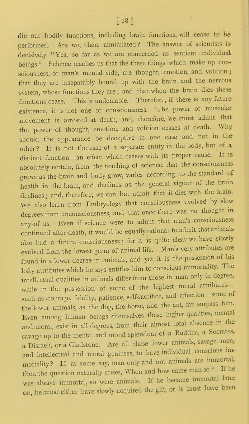 die our bodily functions, including brain functions, will cease to be performed. Are we, then, annihilated? The answer of scientists is decisively Yes, so far as we are concerned as sentient individual beings. Science teaches us that the three things which make up con- sciousness, or man's mental side, are thought,: emotion, and volition j that they are inseparably bound up with the brain and the nervous system, whose functions they are; and that when the -brain dies these functions cease. This is undeniable. Therefore, if there is any future existence, it is not one of consciousness. The power of muscular movement is arrested at death, and, therefore, we -must admit that the power of thought, emotion, and volition ceases at death. Why should the appearance be deceptive in one case and not in the other? It is not the case of a separate entity in the body, but of a distinct function—an effect which ceases with its proper cause. It is absolutely certain, from the teaching of science, that the consciousness grow^ as the .brain and body grow, varies according to the standard of health in the brain, and declines as the general vigour of the brain declines; and, therefore, we can but admit that it dies with the brain. We also learn from Embryology that consciousness evolved by slow degrees from unconsciousness, and that once there was no thought in any .of us. Even if science were to admit that man's consciousness continued after death, it would be equally rational to admit that animals also had a future consciousness; for it is quite clear we have slowly evolved from the lowest germ of animal life. Man's very attributes are found in a lower degree in animals, and yet it is the possession of his lofty attributes which he says entitles him to conscious immortality. The intellectual qualities in animals differ from those in man only in degreq, while in the possession of some of the highest moral attributes- such as .courage, fidelity, patience, self-sacrifice, and affection-some of the lower animals, as the dog, the horse, and the ant, far surpass him. Even among human beings themselves these higher qualities, mental and,moral, exist in all degrees, from their almost total absence in the savage up to the mental and moral splendour of a Buddha, a Socrates, a Disraeli, or a Gladstone. Are all these lower animals, savage men, and intellectual and moral geniuses, to have individual conscious im- mortality? If, as some say, man only and not animals are immortal, then the question naturally arises. When and how came man so ? If he Tvas always immortal, so were animals. If he became immortal later on. he must either have slowly acquired the gift, or it must have been