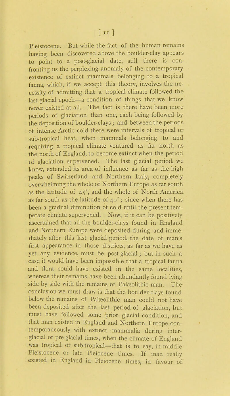 Pleistocene. But while the fact of the human remains having been discovered above the boulder-clay appears to point to a post-glacial date, still there is con- fronting us the perplexing anomaly of the contemporary existence of extinct mammals belonging to a tropical fauna, which, if we accept this theory, involves the ne- cessity of admitting that a tropical climate followed the last glacial epoch—a condition of things that we know never existed at all. The fact is there have been more periods of glaciation than one, each being followed by the deposition of boulder-clays; and between the periods of intense Arctic cold there were intervals of tropical or sub-tropical heat, when mammals belonging to and requiring a tropical climate ventured as far north as the north of England, to become extinct when the period (;f glaciation supervened. The last glacial period, we know, extended its area of influence as far as the high peaks of Switzerland and Northern Italy, completely overwhelming the whole of Northern Europe as far south as the latitude of 45°, and the whole of North America as far south as the latitude of 40°; since when there has been a gradual diminution of cold until the present tem- perate climate supervened. Now, if it can be positively ascertained that all the boulder-clays found in England and Northern Europe were deposited during and imme- diately after this last glacial period, the date of man's first appearance in those districts, as far as we have as yet any evidence, must be post-glacial; but in such a case it would have been impossible that a tropical fauna and flora could have existed in the same localities, whereas their remains have been abundantly found lying side by side with the remains of Palseolithic man. The conclusion we must draw is that the boulder-clays found below the remains of Palasolithic man could not have been deposited after the last period of glaciation, but must have followed some prior glacial condition, and that man existed in England and Northern Europe con- temporaneously with extinct mammalia during inter- glacial or pre-glacial times, when the climate of England was tropical or sub-tropical—that is to say, in middle Pleistocene or late Pleiocene times. If man really existed in England in Pleiocene times, in favour of