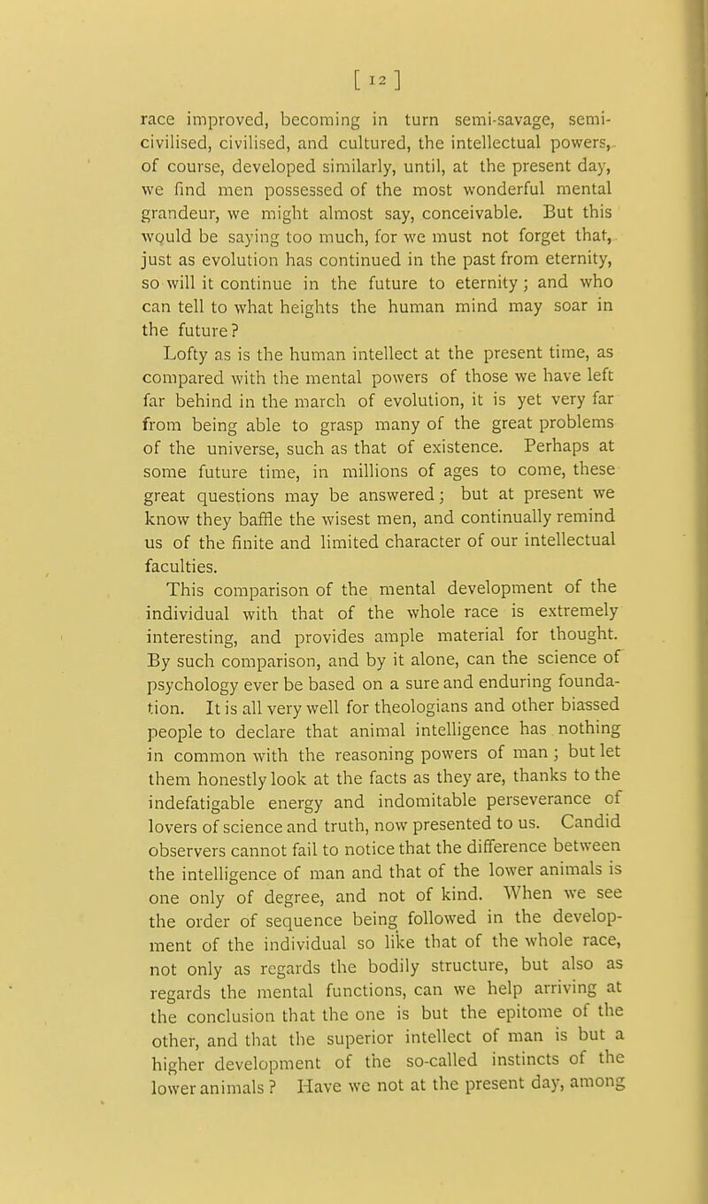 [12] race improved, becoming in turn semi-savage, semi- civilised, civilised, and cultured, the intellectual powers,- of course, developed similarly, until, at the present day, we find men possessed of the most wonderful mental grandeur, we might almost say, conceivable. But this WQuld be saying too much, for we must not forget that, just as evolution has continued in the past from eternity, so will it continue in the future to eternity; and who can tell to what heights the human mind may soar in the future? Lofty as is the human intellect at the present time, as compared with the mental powers of those we have left far behind in the march of evolution, it is yet very far from being able to grasp many of the great problems of the universe, such as that of existence. Perhaps at some future time, in millions of ages to come, these great questions may be answered; but at present we know they baffle the wisest men, and continually remind us of the finite and limited character of our intellectual faculties. This comparison of the mental development of the individual with that of the whole race is extremely interesting, and provides ample material for thought. By such comparison, and by it alone, can the science of psychology ever be based on a sure and enduring founda- tion. It is all very well for theologians and other biassed people to declare that animal intelligence has nothing in common with the reasoning powers of man; but let them honestly look at the facts as they are, thanks to the indefatigable energy and indomitable perseverance of lovers of science and truth, now presented to us. Candid observers cannot fail to notice that the difference between the intelligence of man and that of the lower animals is one only of degree, and not of kind. When we see the order of sequence being followed in the develop- ment of the individual so like that of the whole race, not only as regards the bodily structure, but also as regards the mental functions, can we help arriving at the conclusion that the one is but the epitome of the other, and that the superior intellect of man is but a higher development of the so-called instincts of the lower animals ? Have we not at the present day, among